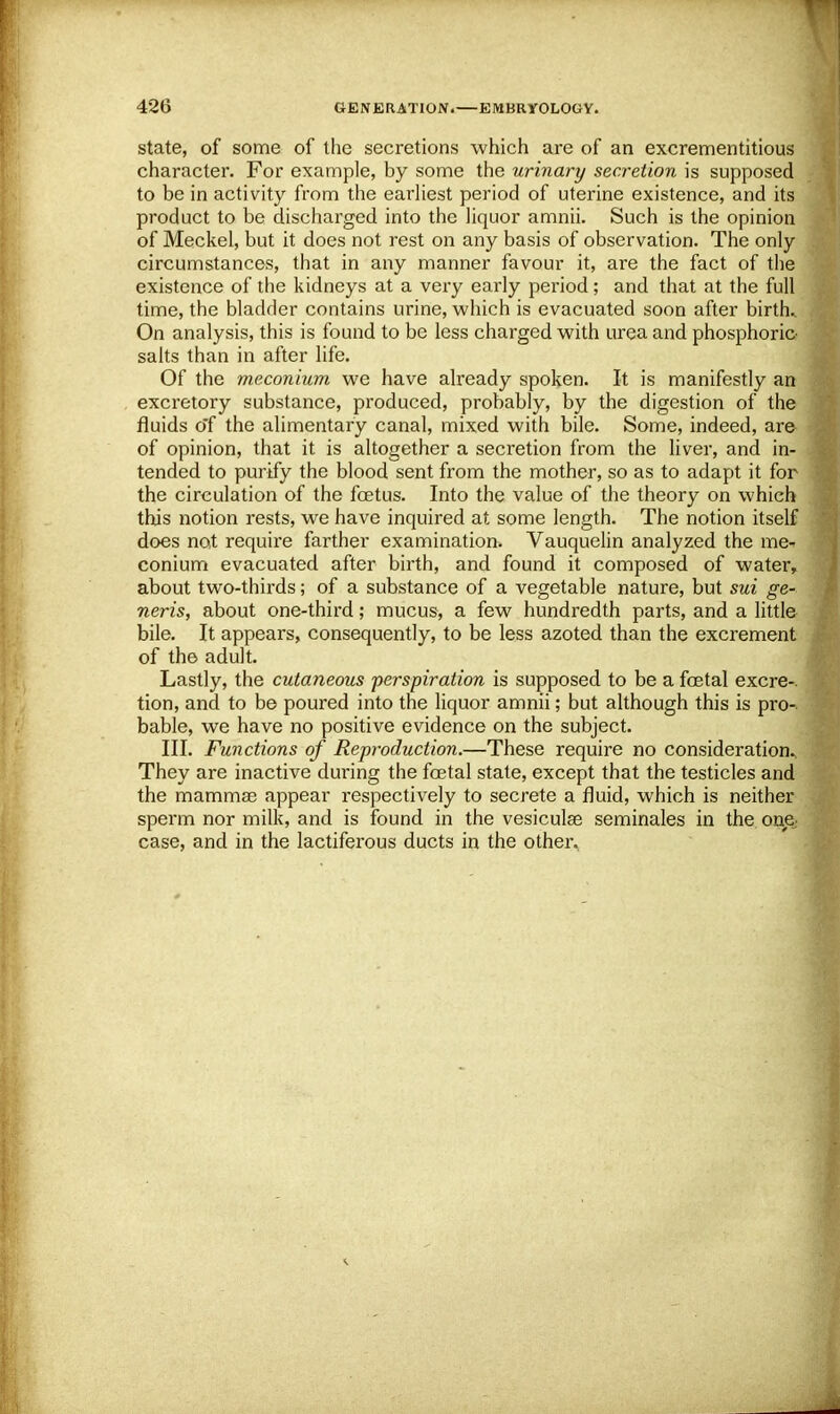 state, of some of the secretions which are of an excrementitious character. For example, by some the urinary secretion is supposed to be in activity from the earliest period of uterine existence, and its product to be discharged into the liquor amnii. Such is the opinion of Meckel, but it does not rest on any basis of observation. The only circumstances, that in any manner favour it, are the fact of the existence of the kidneys at a very early period; and that at the full time, the bladder contains urine, which is evacuated soon after birth.. On analysis, this is found to be less charged with urea and phosphoric salts than in after life. Of the meconium we have already spoken. It is manifestly an excretory substance, produced, probably, by the digestion of the fluids o'f the alimentary canal, mixed with bile. Some, indeed, are of opinion, that it is altogether a secretion from the liver, and in- tended to purify the blood sent from the mother, so as to adapt it for the circulation of the fetus. Into the value of the theory on which this notion rests, we have inquired at some length. The notion itself does not require farther examination. Vauquelin analyzed the me- conium evacuated after birth, and found it composed of water, about two-thirds; of a substance of a vegetable nature, but sui ge- neris, about one-third; mucus, a few hundredth parts, and a little bile. It appears, consequently, to be less azoted than the excrement of the adult. Lastly, the cutaneous perspiration is supposed to be a fetal excre-. tion, and to be poured into the liquor amnii; but although this is pro- bable, we have no positive evidence on the subject. III. Functions of Reproduction.—These require no consideration. They are inactive during the fetal state, except that the testicles and the mammae appear respectively to secrete a fluid, which is neither sperm nor milk, and is found in the vesicular seminales in the one case, and in the lactiferous ducts in the other^