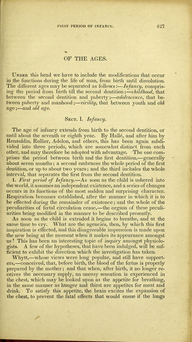 OF THE AGES. Under this head we have to include the modifications that occur in the functions during the life of man, from birth until dissolution. The different ages may be separated as follows:—Infancy, compris- ing the period from birth till the second dentition;—childhood, that between the second dentition and puberty;—adolescence, that be- tween puberty and manhood;—virility, that between youth and old age;—and old age. Sect. I. Infancy. The age of infancy extends from birth to the second dentition, or until about the seventh or eighth year. By Halle\ and after him by Renauldin, Rullier, Adelon, and others, this has been again subdi- vided into three periods, which are somewhat distinct from each other, and may therefore be adopted with advantage. The one com- prises the period between birth and the first dentition,—generally about seven months; a second embraces the whole period of the first dentition, or up to about two years; and the third includes the whole interval, that separates the first from the second dentition. 1. First period of Infancy.—As soon as the child is ushered into the world, it assumes an independent existence, and a series of changes occurs in its functions of the most sudden and surprising character. Respiration becomes established, after the manner in which it is to be effected during the remainder of existence; and the whole of the peculiarities of foetal circulation cease,—the organs of these peculi- arities being modified in the manner to be described presently. As soon as the child is extruded it begins to breathe, and at the same time to cry. What are the agencies, then, by which this first inspiration is effected, and this disagreeable impression is made upon the new being at the moment when it makes its appearance amongst us ? This has been an interesting topic of inquiry amongst physiolo- gists. A few of the hypotheses, that have been indulged, will be suf- ficient to exhibit the direction which the investigation has taken. Whytt,—whose views were long popular, and still have support- ers,—conceived, that, before birth, the blood of the foetus is properly prepared by the mother; and that when, after birth, it no longer re- ceives the necessary supply, an uneasy sensation is experienced in the chest, which may be looked upon as the appetite for breathing, in the same manner as hunger and thirst are appetites for meat and drink. To satisfy this appetite, the brain excites the expansion of the chest, to prevent the fatal effects that would ensue if the lungs