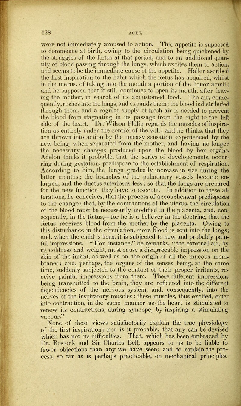 were not immediately aroused to action. This appetite is supposed to commence at birth, owing to the circulation being quickened by the struggles of the foetus at that period, and to an additional quan- tity of blood passing through the lungs, which excites them to action, and seems to be the immediate cause of the appetite. Haller ascribed the first inspiration to the habit which the foetus has acquired, whilst in the uterus, of taking into the mouth a portion of the liquor amnii; and he supposed that it still continues to open its mouth, after leav- ing the mother, in search of its accustomed food. The air, conse- quently, rushes into the lungs, and expands them; the blood is distributed through them, and a regular supply of fresh air is needed to prevent the blood from stagnating in its passage from the right to the left side of the heart. Dr. Wilson Philip regards the muscles of inspira- tion as entirely under the control of the will; and he thinks, that they are thrown into action by the uneasy sensation experienced by the new being, when separated from the mother, and having no longer the necessary changes produced upon the blood by her organs. Adelon thinks it probable, that the series of developements, occur- ring during gestation, predispose to the establishment of respiration. According to him, the lungs gradually increase in size during the latter months; the branches of the pulmonary vessels become en- larged, and the ductus arteriosus less; so that the lungs are prepared for the new function they have to execute. In addition to these al- terations, he conceives, that the process of accouchement predisposes to the change; that, by the contractions of the uterus, the circulation of the blood must be necessarily modified in the placenta, and, con- sequently, in the foetus,—for he is a believer in the doctrine, that the foetus receives blood from the mother by the placenta. Owing to this disturbance in the circulation, more blood is sent into the lungs; and, when the child is born, it is subjected to new and probably pain- ful impressions. For instance, he remarks, the external air, by its coldness and weight, must cause a disagreeable impression on the skin of the infant, as well as on the origin of all the mucous mem- branes ; and, perhaps, the organs of the senses being, at the same time, suddenly subjected to the contact of their proper irritants, re- ceive painful impressions from them. These different impressions being transmitted to the brain, they are reflected into the different dependencies of the nervous system, and, consequently, into the nerves of the inspiratory muscles: these muscles, thus excited, enter into contraction, in the same manner as< the heart is stimulated to renew its contractions, during syncope, by inspiring a stimulating vapour. None of these views satisfactorily explain the true physiology of the first inspiration; nor is it probable, that any can be devised which has not its difficulties. That, which has been embraced by Dr. Bostock and Sir Charles Bell, appears to us to be liable to fewer objections than any we have seen; and to explain the pro- cess, so far as is perhaps practicable, on mechanical principles.