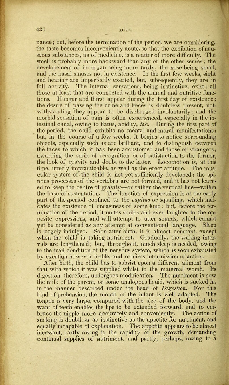 nance; but, before the termination of the period, we are considering, the taste becomes inconveniently acute, so that the exhibition of nau- seous substances, as of medicine, is a matter of more difficulty. The smell is probably more backward than any of the other senses; the developement of its organ being more tardy, the nose being small, and the nasal sinuses not in existence. In the first few weeks, sight and hearing are imperfectly exerted, but, subsequently, they are in full activity. The internal sensations, being instinctive, exist; all those at least that are connected with the animal and nutritive func- tions. Hunger and thirst appear during the first day of existence ; the desire of passing the urine and fasces is doubtless present, not- withstanding they appear to be discharged involuntarily; and the morbid sensation of pain is often experienced, especially in the in- testinal canal, owing to flatus, acidity, &c. During the first part of the period, the child exhibits no mental and moral manifestations; but, in the course of a few weeks, it begins to notice surrounding objects, especially such as are brilliant, and to distinguish between the faces to which it has been accustomed and those of strangers; awarding the smile of recognition or of satisfaction to the former, the look of gravity and doubt to the latter. Locomotion is, at this time, utterly impracticable, as well as the erect attitude. The mus- cular system of the child is not yet sufficiently developed; the spi- nous processes of the vertebra are not formed, and it has not learn- ed to keep the centre of gravity—or rather the vertical line—within the base of sustentatien. The function of expression is at the early part of the .period confined to the vagitus or squalling, which indi- cates the existence of uneasiness of some kind; but, before the ter- mination of the period, it unites smiles and even laughter to the op- posite expressions, and will attempt to utter sounds, which cannot yet be considered as any attempt at conventional language. Sleep is largely indulged. Soon after birth, it is almost constant, except when the child is taking nutriment. Gradually, the waking inter- vals are lengthened; but, throughout, much sleep is needed, owing to the frail condition of the nervous system, which is soon exhausted by exertiqn however feeble, and requires intermission of action. After birth, the child has to subsist upon a different aliment from that with which it was supplied whilst in the maternal womb. Its digestion, therefore, undergoes modification. The nutriment is now the milk of the parent, or some analogous liquid, which is sucked in, in the manner described under the head of Digestion. For this kind of prehension, the mouth of the infant is well adapted. The tongue is very large, compared with the size of the body, and the want of teeth enables the lips to be extended forward, and to en> brace the nipple more accurately and conveniently. The action of sucking is doubtkss as instinctive as the appetite for nutriment, and equally incapable of explanation. The appetite appears to be almost incessant, partly owing to the rapidity of the growth, demanding continual supplies of nutriment, and partly, perhaps, owing to a