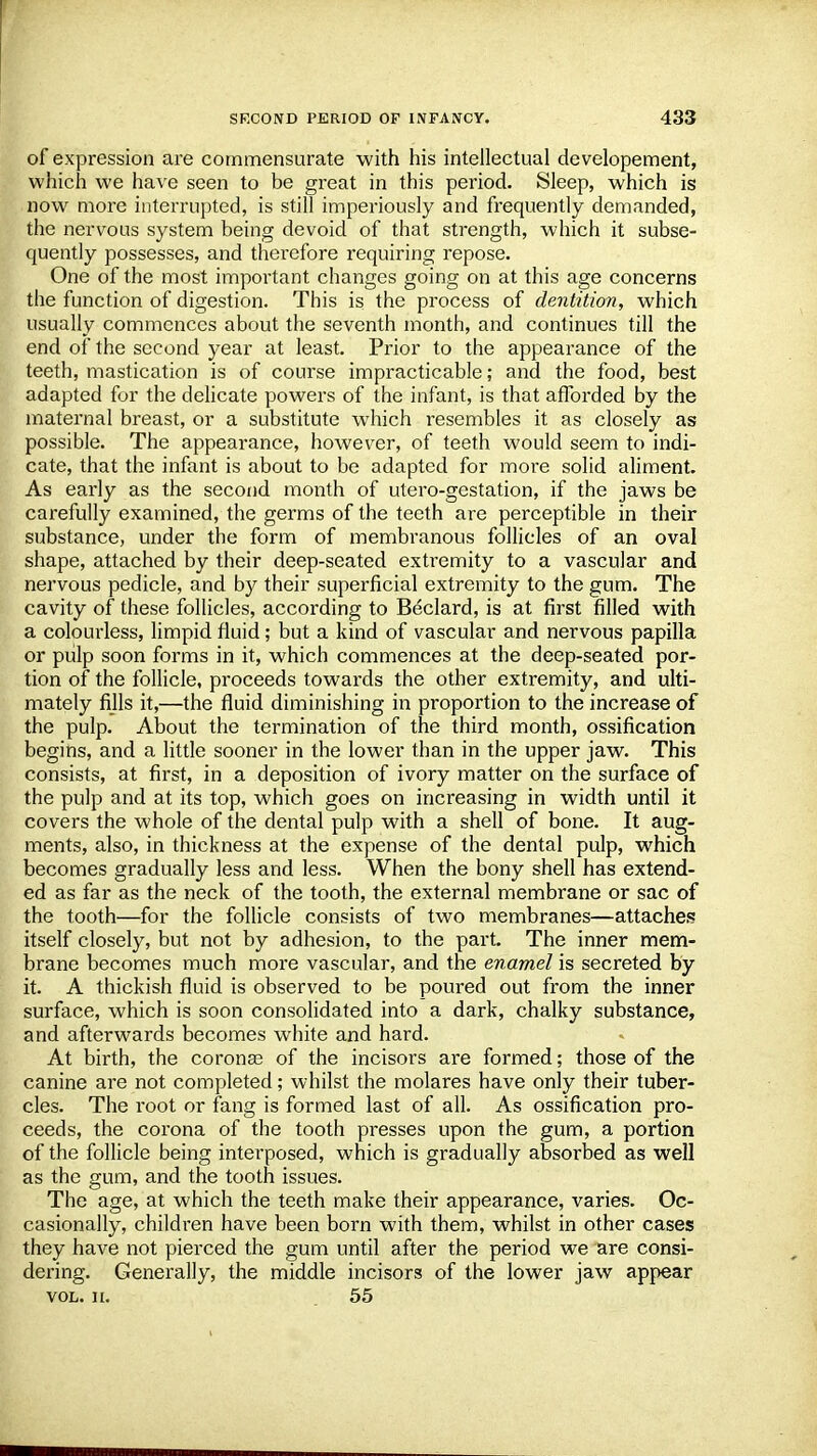 of expression are commensurate with his intellectual developement, which we have seen to be great in this period. Sleep, which is now more interrupted, is still imperiously and frequently demanded, the nervous system being devoid of that strength, which it subse- quently possesses, and therefore requiring repose. One of the most important changes going on at this age concerns the function of digestion. This is the process of dentition, which usually commences about the seventh month, and continues till the end of the second year at least. Prior to the appearance of the teeth, mastication is of course impracticable; and the food, best adapted for the delicate powers of the infant, is that afforded by the maternal breast, or a substitute which resembles it as closely as possible. The appearance, however, of teeth would seem to indi- cate, that the infant is about to be adapted for more solid aliment. As early as the second month of utero-gestation, if the jaws be carefully examined, the germs of the teeth are perceptible in their substance, under the form of membranous follicles of an oval shape, attached by their deep-seated extremity to a vascular and nervous pedicle, and by their superficial extremity to the gum. The cavity of these follicles, according to Beclard, is at first filled with a colourless, limpid fluid; but a kind of vascular and nervous papilla or pulp soon forms in it, which commences at the deep-seated por- tion of the follicle, proceeds towards the other extremity, and ulti- mately fills it,—the fluid diminishing in proportion to the increase of the pulp. About the termination of the third month, ossification begins, and a little sooner in the lower than in the upper jaw. This consists, at first, in a deposition of ivory matter on the surface of the pulp and at its top, which goes on increasing in width until it covers the whole of the dental pulp with a shell of bone. It aug- ments, also, in thickness at the expense of the dental pulp, which becomes gradually less and less. When the bony shell has extend- ed as far as the neck of the tooth, the external membrane or sac of the tooth—for the follicle consists of two membranes—attaches itself closely, but not by adhesion, to the part. The inner mem- brane becomes much more vascular, and the enamel is secreted by it. A thickish fluid is observed to be poured out from the inner surface, which is soon consolidated into a dark, chalky substance, and afterwards becomes white and hard. At birth, the coronas of the incisors are formed; those of the canine are not completed; whilst the molares have only their tuber- cles. The l'oot or fang is formed last of all. As ossification pro- ceeds, the corona of the tooth presses upon the gum, a portion of the follicle being interposed, which is gradually absorbed as well as the gum, and the tooth issues. The age, at which the teeth make their appearance, varies. Oc- casionally, children have been born with them, whilst in other cases they have not pierced the gum until after the period we are consi- dering. Generally, the middle incisors of the lower jaw appear vol. ii. .55