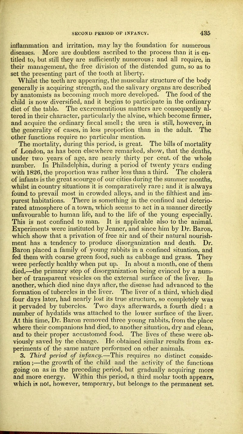 inflammation and irritation, may lay the foundation for numerous diseases. More are doubtless ascribed to the process than it is en- titled to, but still they are sufficiently numerous; and all require, in their management, the free division of the distended gum, so as to set the presenting part of the tooth at liberty. Whilst the teeth are appearing, the muscular structure of the body generally is acquiring strength, and the salivary organs are described by anatomists as becoming much more developed. The food of the child is now diversified, and it begins to participate in the ordinary diet of the table. The excrementitious matters are consequently al- tered in their character, particularly the alvine, which become firmer, and acquire the ordinary feecal smell; the urea is still, however, in the generality of cases, in less proportion than in the adult. The other functions require no particular mention. The mortality, during this period, is great. The bills of mortality of London, as has been elsewhere remarked, show, that the deaths, under two years of age, are nearly thirty per cent, of the whole number. In Philadelphia, during a period of twenty years ending with 1826, the proportion was rather less than a third. The cholera of infants is the great scourge of our cities during the summer months, whilst in country situations it is comparatively rare; and it is always found to prevail most in crowded alleys, and in the filthiest and im- purest habitations. There is something in the confined and deterio- rated atmosphere of a town, which seems to act in a manner directly unfavourable to human life, and to the life of the young especially. This is not confined to man. It is applicable also to the animal. Experiments were instituted by Jenner, and since him by Dr. Baron, which show that a privation of free air and of their natural nourish- ment has a tendency to produce disorganization and death. Dr. Baron placed a family of young rabbits in a confined situation, and fed them with coarse green food, such as cabbage and grass. They were perfectly healthy when put up. In about a month, one of them died,—the primary step of disorganization being evinced by a num- ber of transparent vesicles on the external surface of the liver. In another, which died nine days after, the disease had advanced to the formation of tubercles in the liver. The liver of a third, which died four days later, had nearly lost its true structure, so completely was it pervaded by tubercles. Two days afterwards, a fourth died: a number of hydatids was attached to the lower surface of the liver. At this time, Dr. Baron removed three young rabbits, from the place where their companions had died, to another situation, dry and clean, and to their proper accustomed food. The lives of these were ob- viously saved by the change. He obtained similar results from ex- periments of the same nature performed on other animals. 3. Third period, of infancy.—This requires no distinct conside- ration ;—the growth of the child and the activity of the functions going on as in the preceding period, but gradually acquiring more and more energy. Within this period, a third molar tooth appears, which is not, however, temporary, but belongs to the permanent set.