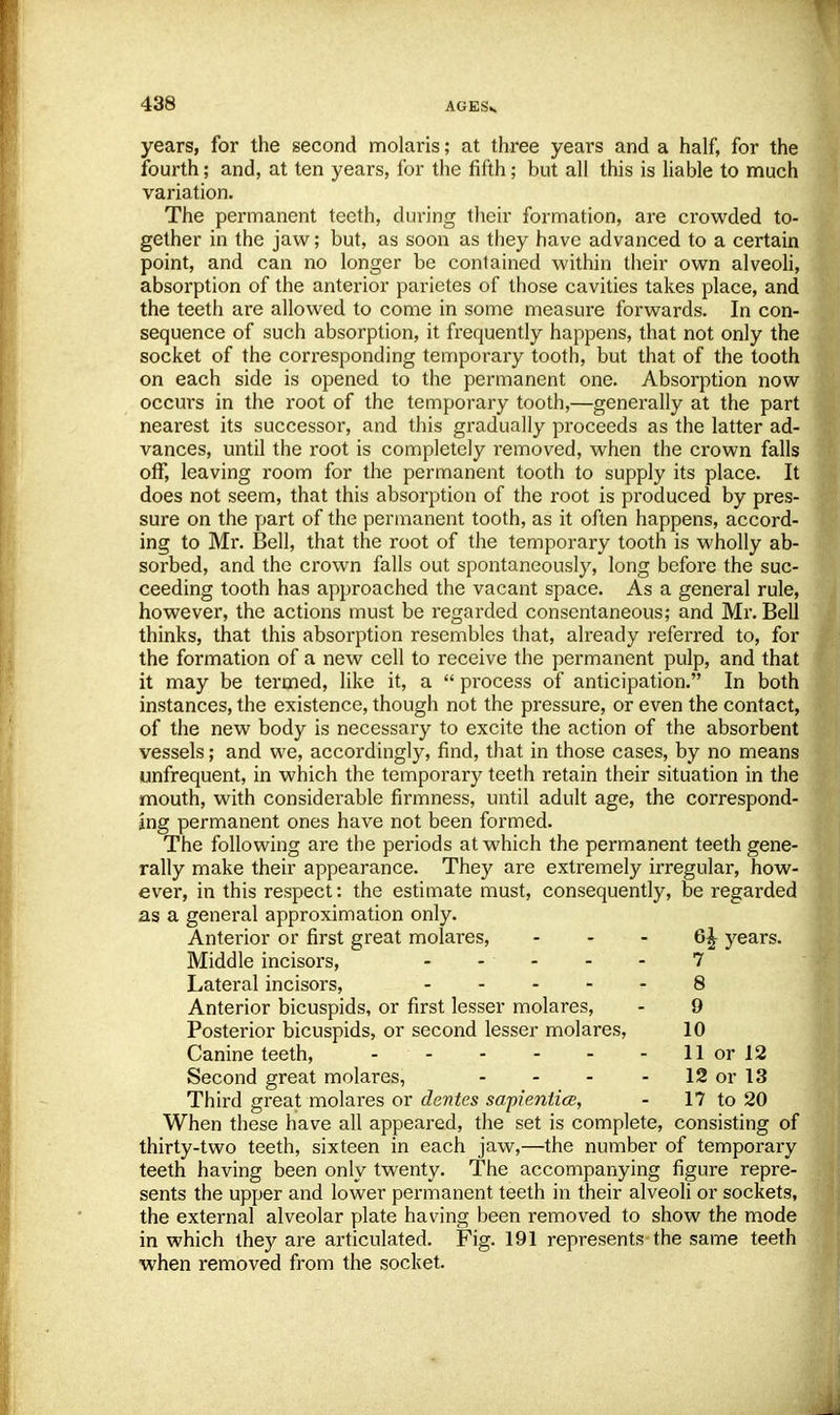 years, for the second molaris; at three years and a half, for the fourth; and, at ten years, for the fifth; but all this is liable to much variation. The permanent teeth, during their formation, are crowded to- gether in the jaw; but, as soon as they have advanced to a certain point, and can no longer be contained within their own alveoli, absorption of the anterior parietes of those cavities takes place, and the teeth are allowed to come in some measure forwards. In con- sequence of such absorption, it frequently happens, that not only the socket of the corresponding temporary tooth, but that of the tooth on each side is opened to the permanent one. Absorption now occurs in the root of the temporary tooth,—generally at the part nearest its successor, and this gradually proceeds as the latter ad- vances, until the root is completely removed, when the crown falls off, leaving room for the permanent tooth to supply its place. It does not seem, that this absorption of the root is produced by pres- sure on the part of the permanent tooth, as it often happens, accord- ing to Mr. Bell, that the root of the temporary tooth is wholly ab- sorbed, and the crown falls out spontaneously, long before the suc- ceeding tooth has approached the vacant space. As a general rule, however, the actions must be regarded consentaneous; and Mr. Bell thinks, that this absorption resembles that, already referred to, for the formation of a new cell to receive the permanent pulp, and that it may be termed, like it, a  process of anticipation. In both instances, the existence, though not the pressure, or even the contact, of the new body is necessary to excite the action of the absorbent vessels; and we, accordingly, find, that in those cases, by no means unfrequent, in which the temporary teeth retain their situation in the mouth, with considerable firmness, until adult age, the correspond- ing permanent ones have not been formed. The following are the periods at which the permanent teeth gene- rally make their appearance. They are extremely irregular, how- ever, in this respect: the estimate must, consequently, be regarded as a general approximation only. Anterior or first great molares, 6^ years. Middle incisors, - - - - 7 Lateral incisors, 8 Anterior bicuspids, or first lesser molares, - 9 Posterior bicuspids, or second lesser molares, 10 Canine teeth, - 11 or 12 Second great molares, - - - 12 or 13 Third great molares or denies sapientice, - 17 to 20 When these have all appeared, the set is complete, consisting of thirty-two teeth, sixteen in each jaw,—the number of temporary teeth having been only twenty. The accompanying figure repre- sents the upper and lower permanent teeth in their alveoli or sockets, the external alveolar plate having been removed to show the mode in which they are articulated. Fig. 191 represents the same teeth when removed from the socket.