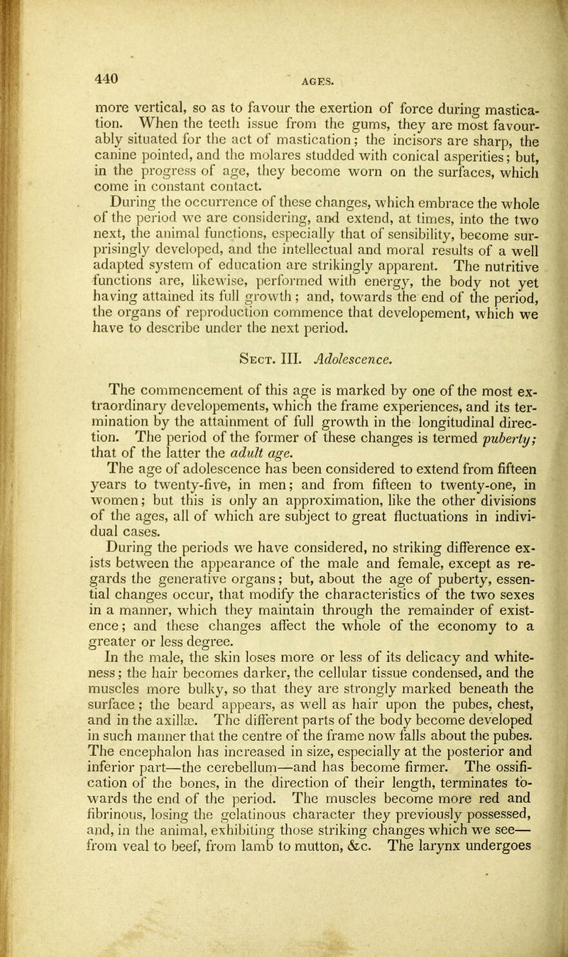 more vertical, so as to favour the exertion of force during mastica- tion. When the teeth issue from the gums, they are most favour- ably situated for the act of mastication; the incisors are sharp, the canine pointed, and the molares studded with conical asperities; but, in the progress of age, they become worn on the surfaces, which come in constant contact. During the occurrence of these changes, which embrace the whole of the period we are considering, and extend, at times, into the two next, the animal functions, especially that of sensibility, become sur- prisingly developed, and the intellectual and moral results of a well adapted system of education are strikingly apparent. The nutritive functions are, likewise, performed with energy, the body not yet having attained its full growth; and, towards the end of the period, the organs of reproduction commence that developement, which we have to describe under the next period. Sect. III. Adolescence. The commencement of this age is marked by one of the most ex- traordinary developements, which the frame experiences, and its ter- mination by the attainment of full growth in the longitudinal direc- tion. The period of the former of these changes is termed puberty; that of the latter the adult age. The age of adolescence has been considered to extend from fifteen years to twenty-five, in men; and from fifteen to twenty-one, in women; but this is only an approximation, like the other divisions of the ages, all of which are subject to great fluctuations in indivi- dual cases. During the periods we have considered, no striking difference ex- ists between the appearance of the male and female, except as re- gards the generative organs; but, about the age of puberty, essen- tial changes occur, that modify the characteristics of the two sexes in a manner, which they maintain through the remainder of exist- ence ; and these changes affect the whole of the economy to a greater or less degree. In the male, the skin loses more or less of its delicacy and white- ness ; the hair becomes darker, the cellular tissue condensed, and the muscles more bulky, so that they are strongly marked beneath the surface; the beard appears, as well as hair upon the pubes, chest, and in the axillae. The different parts of the body become developed in such manner that the centre of the frame now falls about the pubes. The encephalon has increased in size, especially at the posterior and inferior part—the cerebellum—and has become firmer. The ossifi- cation of the bones, in the direction of their length, terminates to- wards the end of the period. The muscles become more red and fibrinous, losing the gelatinous character they previously possessed, and, in the animal, exhibiting those striking changes which we see— from veal to beef, from lamb to mutton, &c. The larynx undergoes