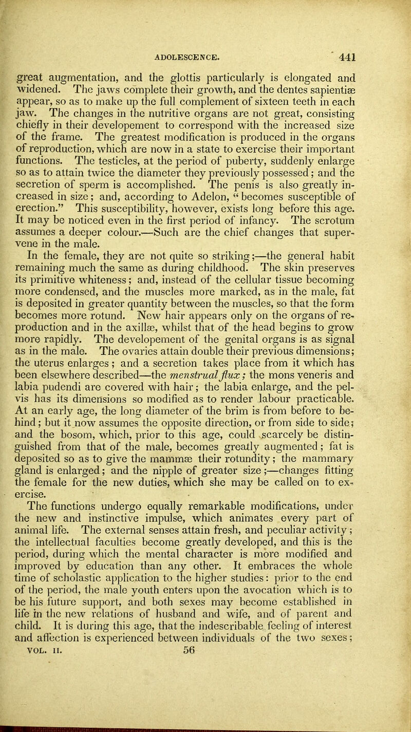 great augmentation, and the glottis particularly is elongated and widened. The jaws complete their growth, and the dentes sapientiee appeal-, so as to make up the full complement of sixteen teeth in each jaw. The changes in the nutritive organs are not great, consisting chiefly in their developement to correspond with the increased size of the frame. The greatest modification is produced in the organs of reproduction, which are now in a state to exercise their important functions. The testicles, at the period of puberty, suddenly enlarge so as to attain twice the diameter they previously possessed; and the secretion of sperm is accomplished. The penis is also greatly in- creased in size; and, according to Adelon,  becomes susceptible of erection. This susceptibility, however, exists long before this age. It may be noticed even in the first period of infancy. The scrotum assumes a deeper colour.-—Such are the chief changes that super- vene in the male. In the female, they are not quite so striking;—the general habit remaining much the same as during childhood. The skin preserves its primitive whiteness; and, instead of the cellular tissue becoming more condensed, and the muscles more marked, as in the male, fat is deposited in greater quantity between the muscles, so that the form becomes more rotund. New hair appears only on the organs of re- production and in the axilla?, whilst that of the head begins to grow more rapidly. The developement of the genital organs is as signal as in the male. The ovaries attain double their previous dimensions; the uterus enlarges ; and a secretion takes place from it which has been elsewhere described—the menstrual flux; the mons veneris and labia pudendi are covered with hair; the labia enlarge, and the pel- vis has its dimensions so modified as to render labour practicable. At an early age, the long diameter of the brim is from before to be- hind ; but it now assumes the opposite direction, or from side to side ; and the bosom, which, prior to this age, could scarcely be distin- guished from that of the male, becomes greatly augmented ; fat is deposited so as to give the mammae their rotundity; the mammary gland is enlarged; and the nipple of greater size ;—changes fitting the female for the new duties, which she may be called on to ex-= ercise. The functions undergo equally remarkable modifications, under the new and instinctive impulse, which animates every part of animal life. The external senses attain fresh, and peculiar activity; the intellectual faculties become greatly developed, and this is the period, during which the mental character is more modified and improved by education than any other. It embraces the whole time of scholastic application to the higher studies: px'ior to the end of the period, the male youth enters upon the avocation which is to be his future support, and both sexes may become established in life in the new relations of husband and wife, and of parent and child. It is during this age, that the indescribable feeling of interest and affection is experienced between individuals of the two sexes; vol. ii. 56