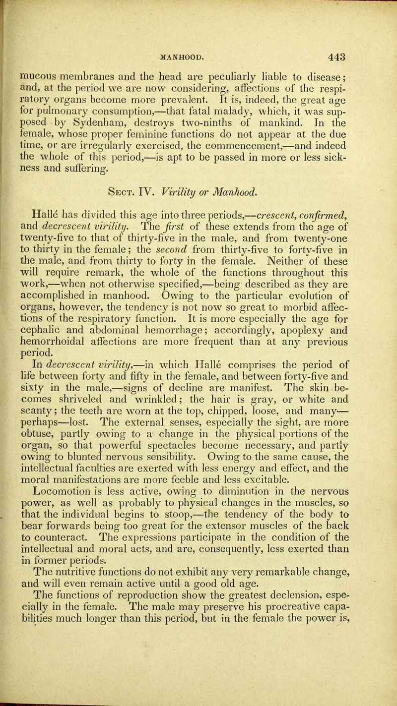 mucous membranes and the head are peculiarly liable to disease; and, at the period we are now considering, affections of the respi- ratory organs become more prevalent. It is, indeed, the great age for pulmonary consumption,—that fatal malady, which, it was sup- posed by Sydenham, destroys two-ninths of mankind. In the lemale, whose proper feminine functions do not appear at the due lime, or are irregularly exercised, the commencement,—and indeed the whole of this period,—is apt to be passed in more or less sick- ness and suffering. Sect. IV. Virility or Manhood. Halle has divided this age into three periods,—crescent, confirmed, and decrescent virility. The first of these extends from the age of twenty-five to that of thirty-five in the male, and from twenty-one to thirty in the female; the second from thirty-five to forty-five in the male, and from thirty to forty in the female. Neither of these will require remark, the whole of the functions throughout this work,—when not otherwise specified,—being described as they are accomplished in manhood. Owing to the particular evolution of organs, however, the tendency is not now so great to morbid affec- tions of the respiratory function. It is more especially the age for cephalic and abdominal hemorrhage; accordingly, apoplexy and hemorrhoidal affections are more frequent than at any previous period. In decrescent virility,—in which Halle comprises the period of life between forty and fifty in the female, and between forty-five and sixty in the male,—signs of decline are manifest. The skin be- comes shriveled and wrinkled; the hair is gray, or white and scanty; the teeth are worn at the top, chipped, loose, and many— perhaps—lost. The external senses, especially the sight, ai*e more obtuse, partly owing to a change in the physical portions of the organ, so that powerful spectacles become necessary, and partly owing to blunted nervous sensibility. Owing to the same cause, the intellectual faculties are exerted with less energy and effect, and the moral manifestations are more feeble and less excitable. Locomotion is less active, owing to diminution in the nervous power, as well as probably to physical changes in the muscles, so that the individual begins to stoop,—the tendency of the body to bear forwards being too great for the extensor muscles of the back to counteract. The expressions participate in the condition of the intellectual and moral acts, and are, consequently, less exerted than in former periods. The nutritive functions do not exhibit any very remarkable change, and will even remain active until a good old age. The functions of reproduction show the greatest declension, espe- cially in the female. The male may preserve his procreative capa- bilities much longer than this period, but in the female the power is,