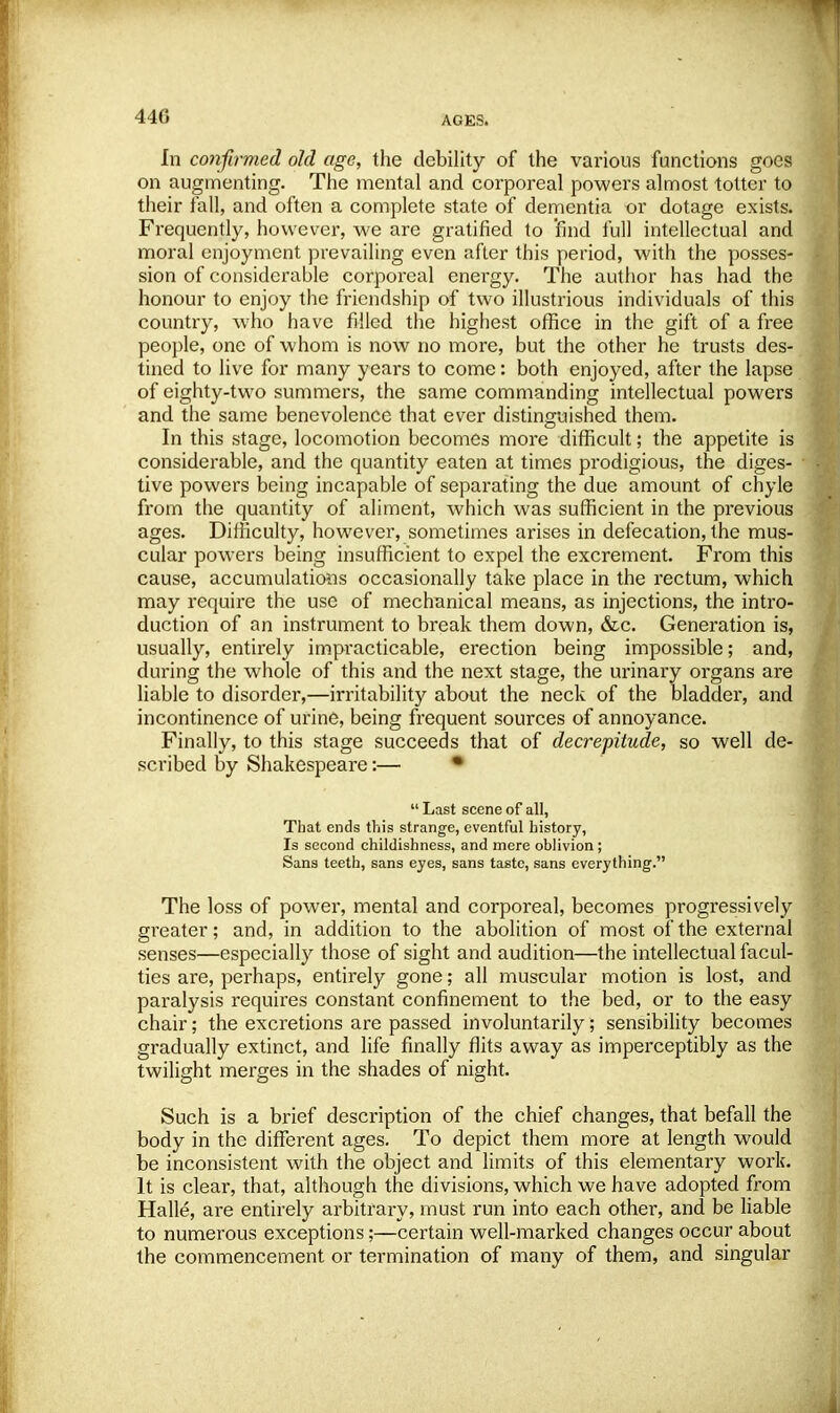 440 In confirmed old age, the debility of the various functions goes on augmenting. The mental and corporeal powers almost totter to their fall, and often a complete state of dementia or dotage exists. Frequently, however, we are gratified to find full intellectual and moral enjoyment prevailing even after this period, with the posses- sion of considerable corporeal energy. The author has had the honour to enjoy the friendship of two illustrious individuals of this country, who have filled the highest office in the gift of a free people, one of whom is now no more, but the other he trusts des- tined to live for many years to come: both enjoyed, after the lapse of eighty-two summers, the same commanding intellectual powers and the same benevolence that ever distinguished them. In this stage, locomotion becomes more difficult; the appetite is considerable, and the quantity eaten at times prodigious, the diges- tive powers being incapable of separating the due amount of chyle from the quantity of aliment, which was sufficient in the previous ages. Difficulty, however, sometimes arises in defecation, the mus- cular powers being insufficient to expel the excrement. From this cause, accumulations occasionally take place in the rectum, which may require the use of mechanical means, as injections, the intro- duction of an instrument to break them down, &c. Generation is, usually, entirely impracticable, erection being impossible; and, during the whole of this and the next stage, the urinary organs are liable to disorder,—irritability about the neck of the bladder, and incontinence of urine, being frequent sources of annoyance. Finally, to this stage succeeds that of decrepitude, so well de- scribed by Shakespeare:— •  Last scene of all, That ends this strange, eventful history, Is second childishness, and mere oblivion; Sans teeth, sans eyes, sans taste, sans everything. The loss of power, mental and corporeal, becomes progressively greater; and, in addition to the abolition of most of the external senses—especially those of sight and audition—the intellectual facul- ties are, perhaps, entirely gone; all muscular motion is lost, and paralysis requires constant confinement to the bed, or to the easy chair; the excretions are passed involuntarily; sensibility becomes gradually extinct, and life finally flits away as imperceptibly as the twilight merges in the shades of night. Such is a brief description of the chief changes, that befall the body in the different ages. To depict them more at length would be inconsistent with the object and limits of this elementary work. It is clear, that, although the divisions, which we have adopted from Halle, are entirely arbitrary, must run into each other, and be liable to numerous exceptions;—certain well-marked changes occur about the commencement or termination of many of them, and singular