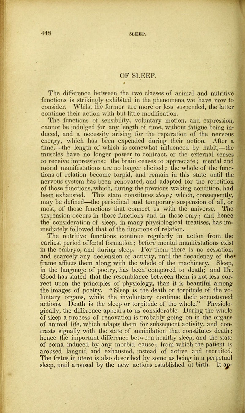 OF SLEEP. The difference between the two classes of animal and nutritive functions is strikingly exhibited in the phenomena we have now to consider. Whilst the former are more or less suspended, the latter continue their action with but little modification. The functions of sensibility, voluntary motion, and expression, cannot be indulged for any length of time, without fatigue being in- duced, and a necessity arising for the reparation of the nervous energy, which has been expended during their action. After a time,—the length of which is somewhat influenced by habit,—the muscles have no longer power to contract, or the external senses to receive impressions; the brain ceases to appreciate; mental and moral manifestations are no longer elicited; the whole of the func- tions of relation become torpid, and remain in this state until the nervous system has been renovated, and adapted for the repetition of those functions, which, during the previous waking condition, had been exhausted. This state constitutes sleep;-which, consequently, may be defined—the periodical and temporary suspension of all, or most, of those functions that connect us with the universe. The suspension occurs in those functions and in those only; and hence the consideration of sleep, in many physiological treatises, has im- mediately followed that of the functions of relation. The nutritive functions continue regularly in action from the earliest period of foetal formation; before mental manifestations exist in the embryo, and during sleep. For them there is no cessation, and scarcely any declension of activity, until the decadency of the* frame affects them along with the whole of the machinery. Sleep, in the language of poetry, has been compared to death; and Dr. Good has stated that the resemblance between them is not less cor- rect upon the principles of physiology, than it is beautiful among the images of poetry.  Sleep is the death or torpitude of the vo- luntary organs, while the involuntary continue their accustomed actions. Death is the sleep or torpitude of the whole. Physiolo- gically, the difference appears to us considerable. During the whole of sleep a process of renovation is probably going on in the organs of animal life, which adapts them for subsequent activity, and con- trasts signally with the state of annihilation that constitutes death; hence the important difference between healthy sleep, and the state of coma induced by any morbid cause; from which the patient is aroused languid and exhausted, instead of active and recruited. The foetus in utero is also described by some as being in a perpetual sleep, until aroused by the new actions established at birth. It aj^-