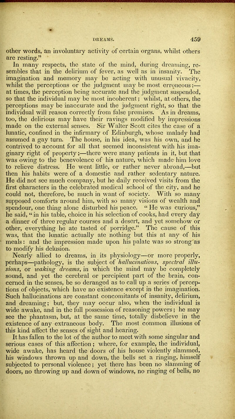 other words, an involuntary activity of certain organs, whilst others are resting. In many respects, the state of the mind, during dreaming, re- sembles that in the delirium of fever, as well as in insanity. The imagination and memory may be acting with unusual vivacity, whilst the perceptions or the judgment may be most erroneous;— at times, the perception being accurate and the judgment suspended, so that the individual may be most incoherent; whilst, at others, the perceptions may be inaccurate and the judgment right, so that the individual will reason correctly from false premises. As in dreams, too, the delirious may have their ravings modified by impressions made on the external senses. Sir Walter Scott cites the case of a lunatic, confined in the infirmary of Edinburgh, whose malady had assumed a gay turn. The house, in his idea, was his own, and he contrived to account for all that seemed inconsistent with his ima- ginary right of property;—there were many patients in it, but that was owing to the benevolence of his nature, which made him love to relieve distress. He went little, or rather never abroad,—but then his habits were of a domestic and rather sedentary nature. He did not see much company, but he daily received visits from the first characters in the celebrated medical school of the city, and he could not, therefore, be much in want of society. With so many supposed comforts around him, with so many visions of wealth and spendour, one thing alone disturbed his peace.  He was curious, he said,  in his table, choice in his selection of cooks, had every day a dinner of three regular courses and a desert, and yet somehow or other, everything he ate tasted of porridge. The cause of this was, that the lunatic actually ate nothing but this at any of his meals: and the impression made upon his palate was so strong as to modify his delusion. Nearly allied to dreams, in its physiology—or more properly, perhaps—pathology, is the subject of hallucinations, spectral illu- sions, or waking dreams, in which the mind may be completely sound, and yet the cerebral or percipient part of the brain, con- cerned in the senses, be so deranged as to call up a series of percep- tions of objects, which have no existence except in the imagination. Such hallucinations are constant concomitants of insanity, delirium, and dreaming; but, they may occur also, when the individual is wide awake, and in the full possession of reasoning powers; he may see the phantasm, but, at the same time, totally disbelieve in the existence of any extraneous body. The most common illusions of this kind affect the senses of sight and hearing. It has fallen to the lot of the author to meet with some singular and serious cases of this affection; where, for example, the individual, wide awake, has heard the doors of his house violently slammed, his windows thrown up and down, the bells set a ringing, himself subjected to personal violence; yet there has been no slamming of doors, no throwing up and down of windows, no ringing of bells, no