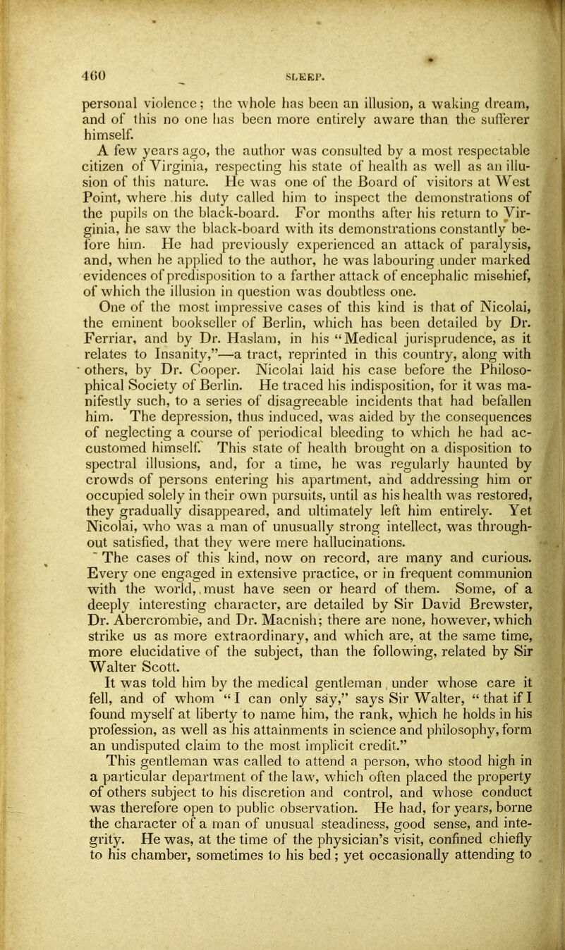 SLURP. persona] violence; the whole lias been an illusion, a waking dream, and of this no one has been more entirely aware than the sufferer himself. A few years ago, the author was consulted by a most respectable citizen of Virginia, respecting his state of health as well as an illu- sion of this nature. He was one of the Board of visitors at West Point, where his duty called him to inspect the demonstrations of the pupils on the black-board. For months after his return to Vir- ginia, he saw the black-board with its demonstrations constantly be- fore him. He had previously experienced an attack of paralysis, and, when he applied to the author, he was labouring under marked evidences of predisposition to a farther attack of encephalic misGhief, of which the illusion in question was doubtless one. One of the most impressive cases of this kind is that of Nicolai, the eminent bookseller of Berlin, which has been detailed by Dr. Ferriar, and by Dr. Haslam, in his Medical jurisprudence, as it relates to Insanity,—a tract, reprinted in this country, along with others, by Dr. Cooper. Nicolai laid his case before the Philoso- phical Society of Berlin. He traced his indisposition, for it was ma- nifestly such, to a series of disagreeable incidents that had befallen him. The depression, thus induced, was aided by the consequences of neglecting a course of periodical bleeding to which he had ac- customed himself. This state of health brought on a disposition to spectral illusions, and, for a time, he was regularly haunted by crowds of persons entering his apartment, and addressing him or occupied solely in their own pursuits, until as his health was restored, they gradually disappeared, and ultimately left him entirely. Yet Nicolai, who was a man of unusually strong intellect, was through- out satisfied, that they were mere hallucinations.  The cases of this kind, now on record, are many and curious. Every one engaged in extensive practice, or in frequent communion with the world,,must have seen or heard of them. Some, of a deeply interesting character, are detailed by Sir David Brewster, Dr. Abercrombie, and Dr. Macnish; there are none, however, which strike us as more extraordinary, and which are, at the same time, more elucidative of the subject, than the following, related by Sir Walter Scott. It was told him by the medical gentleman under whose care it fell, and of whom  I can only say, says Sir Walter,  that if I found myself at liberty to name him, the rank, which he holds in his pi-ofession, as well as his attainments in science and philosophy, form an undisputed claim to the most implicit credit. This gentleman was called to attend a person, who stood high in a particular department of the law, which often placed the property of others subject to his discretion and control, and whose conduct was therefore open to public observation. He had, for years, borne the character of a man of unusual steadiness, good sense, and inte- grity. He was, at the time of the physician's visit, confined chiefly to his chamber, sometimes to his bed; yet occasionally attending to