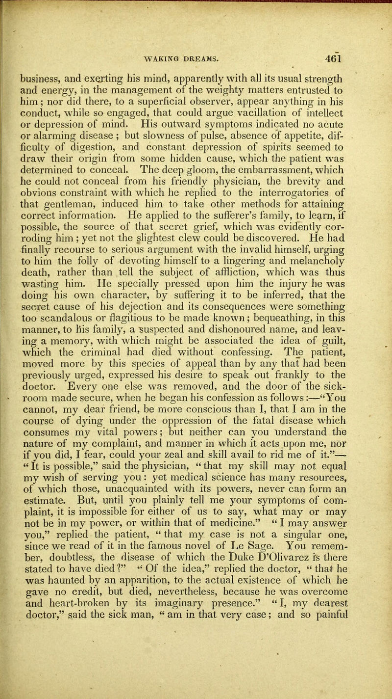 business, and exerting his mind, apparently with all its usual strength and energy, in the management of the weighty matters entrusted to him; nor did there, to a superficial observer, appear anything in his conduct, while so engaged, that could argue vacillation of intellect or depression of mind. His outward symptoms indicated no acute or alarming disease ; but slowness of pulse, absence of appetite, dif- ficulty of digestion, and constant depression of spirits seemed to draw their origin from some hidden cause, which the patient was determined to conceal. The deep gloom, the embarrassment, which he could not conceal from his friendly physician, the brevity and obvious constraint with which he replied to the interrogatories of that gentleman, induced him to take other methods for attaining correct information. He applied to the sufferer's family, to learn, if possible, the source of that secret grief, which was evidently cor- roding him ; yet not the slightest clew could be discovered. He had finally recourse to serious argument with the invalid himself, urging to him the folly of devoting himself to a lingering and melancholy death, rather than tell the subject of affliction, which was thus wasting him. He specially pressed upon him the injury he was doing his own character, by suffering it to be inferred, that the secret cause of his dejection and its consequences were something too scandalous or flagitious to be made known; bequeathing, in this manner, to his family, a suspected and dishonoured name, and leav- ing a memory, with which might be associated the idea of guilt, which the criminal had died without confessing. The patient, moved more by this species of appeal than by any that had been previously urged, expressed his desire to speak out frankly to the doctor. Every one else was removed, and the door of the sick- room made secure, when he began his confession as follows:—You cannot, my dear friend, be more conscious than I, that I am in the course of dying under the oppression of the fatal disease which consumes my vital powers; but neither can you understand the nature of my complaint, and manner in which it acts upon me, nor if you did, I fear, could your zeal and skill avail to rid me of it.—-  It is possible, said the physician,  that my skill may not equal my wish of serving you: yet medical science has many resources, of which those, unacquainted with its powers, never can form an estimate. But, until you plainly tell me your symptoms of com- plaint, it is impossible for either of us to say, what may or may not be in my power, or within that of medicine.  I may answer you, replied the patient,  that my case is not a singular one, since we read of it in the famous novel of Le Sage. You remem- ber, doubtless, the disease of which the Duke D'Olivarez fs there stated to have died 1  Of the idea, replied the doctor,  that he was haunted by an apparition, to the actual existence of which he gave no credit, but died, nevertheless, because he was overcome and heart-broken by its imaginary presence.  I, my dearest doctor, said the sick man,  am in that very case; and so painful