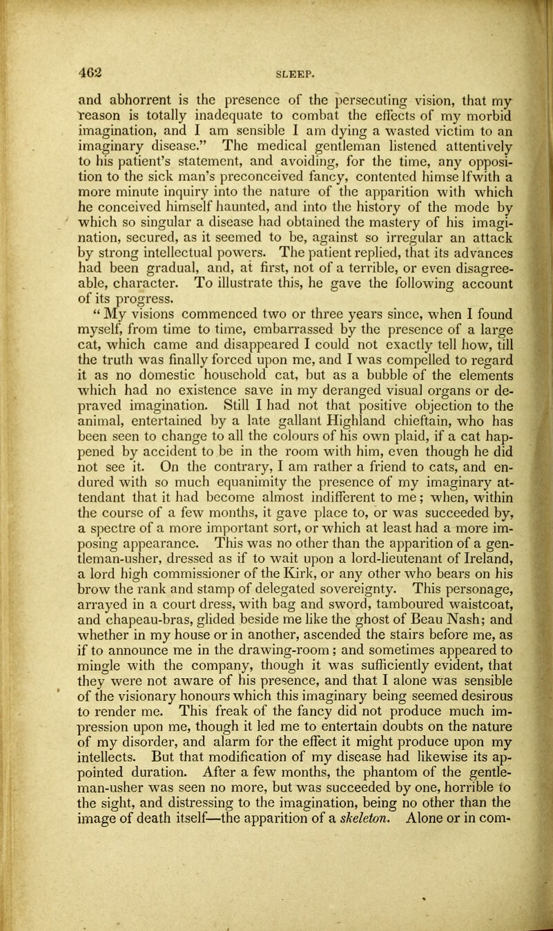 and abhorrent is the presence of the persecuting vision, that my Yeason is totally inadequate to combat the effects of my morbid imagination, and I am sensible I am dying a wasted victim to an imaginary disease. The medical gentleman listened attentively to his patient's statement, and avoiding, for the time, any opposi- tion to the sick man's preconceived fancy, contented himselfwith a more minute inquiry into the nature of the apparition with which he conceived himself haunted, and into the history of the mode by which so singular a disease had obtained the mastery of his imagi- nation, secured, as it seemed to be, against so irregular an attack by strong intellectual powers. The patient replied, that its advances had been gradual, and, at first, not of a terrible, or even disagree- able, character. To illustrate this, he gave the following account of its progress.  My visions commenced two or three years since, when 1 found myself, from time to time, embarrassed by the presence of a large cat, which came and disappeared I could not exactly tell how, till the truth was finally forced upon me, and I was compelled to regard it as no domestic household cat, but as a bubble of the elements which had no existence save in my deranged visual organs or de- praved imagination. Still I had not that positive objection to the animal, entertained by a late gallant Highland chieftain, who has been seen to change to all the colours of his own plaid, if a cat hap- pened by accident to be in the room with him, even though he did not see it. On the contrary, I am rather a friend to cats, and en- dured with so much equanimity the presence of my imaginary at- tendant that it had become almost indifferent to me; when, within the course of a few months, it gave place to, or was succeeded by, a spectre of a more important sort, or which at least had a more im- posing appearance. This was no other than the apparition of a gen- tleman-usher, dressed as if to wait upon a lord-lieutenant of Ireland, a lord high commissioner of the Kirk, or any other who bears on his brow the rank and stamp of delegated sovereignty. This personage, arrayed in a court dress, with bag and sword, tamboured waistcoat, and chapeau-bras, glided beside me like the ghost of Beau Nash; and whether in my house or in another, ascended the stairs before me, as if to announce me in the drawing-room ; and sometimes appeared to mingle with the company, though it was sufficiently evident, that they were not aware of his presence, and that I alone was sensible of the visionary honours which this imaginary being seemed desirous to render me. This freak of the fancy did not produce much im- pression upon me, though it led me to entertain doubts on the nature of my disorder, and alarm for the effect it might produce upon my intellects. But that modification of my disease had likewise its ap- pointed duration. After a few months, the phantom of the gentle- man-usher was seen no more, but was succeeded by one, horrible to the sight, and distressing to the imagination, being no other than the image of death itself—the apparition of a skeleton. Alone or in com-