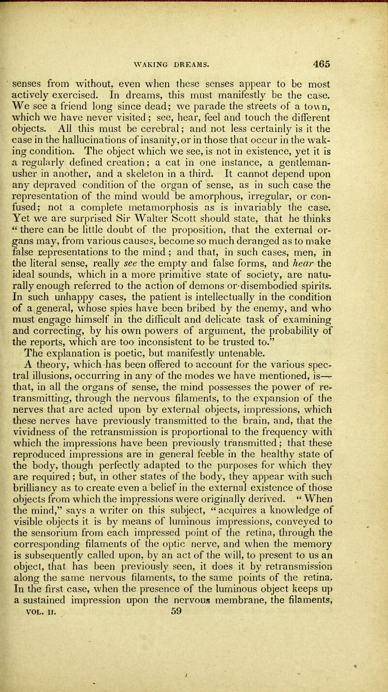 senses from without, even when these senses appear to be most actively exercised. In dreams, this must manifestly be the case. We see a friend long since dead; we parade the streets of a tov\n, which we have never visited; see, hear, feel and touch the different objects. All this must be cerebral; and not less certainly is it the case in the hallucinations of insanity, or in those that occur in the wak- ing condition. The object which we see, is not in existence, yet it is a regularly defined creation; a cat in one instance, a gentleman- usher in another, and a skeleton in a third. It cannot depend upon any depraved condition of the organ of sense, as in such case the representation of the mind would be amorphous, irregular, or con- fused; not a complete metamorphosis as is invariably the case. Yet we are surprised Sir Walter Scott should state, that he thinks  there can be little doubt of the proposition, that the external or- gans may, from various causes, become so much deranged as to make false representations to the mind; and that, in such cases, men, in the literal sense, really see the empty and false forms, and hear the ideal sounds, which in a more primitive state of society, are natu- rally enough referred to the action of demons or-disembodied spirits. In such unhappy cases, the patient is intellectually in the condition of a general, whose spies have been bribed by the enemy, and who must engage himself in the difficult and delicate task of examining and correcting, by his own powers of argument, the probability of the reports, which are too inconsistent to be trusted to. The explanation is poetic, but manifestly untenable. A theory, which has been offered to account for the various specr tral illusions, occurring in any of the modes we have mentioned, is— that, in all the organs of sense, the mind possesses the power of re^ transmitting, through the nervous filaments, to the expansion of the nerves that are acted upon by external objects, impressions, which these nerves have previously transmitted to the brain, and, that the vividness of the retransmission is proportional to the frequency with which the impressions have been previously transmitted; that these reproduced impressions are in general feeble in the healthy state of the body, though perfectly adapted to the purposes for which they are required; but, in other states of the body, they appear with such brilliancy as to create even a belief in the external existence of those objects from which the impressions were originally derived.  When the mind, says a writer on this subject,  acquires a knowledge of visible objects it is by means of luminous impressions, conveyed to the sensorium from each impressed point of the retina, through the corresponding filaments of the optic nerve, and when the memory is subsequently called upon, by an act of the will, to present to us an object, that has been previously seen, it does it by retransmission along the same nervous filaments, to the same points of the retina. In the first case, when the presence of the luminous object keeps up a sustained impression upon the nervous membrane, the filaments, vol. u. 59