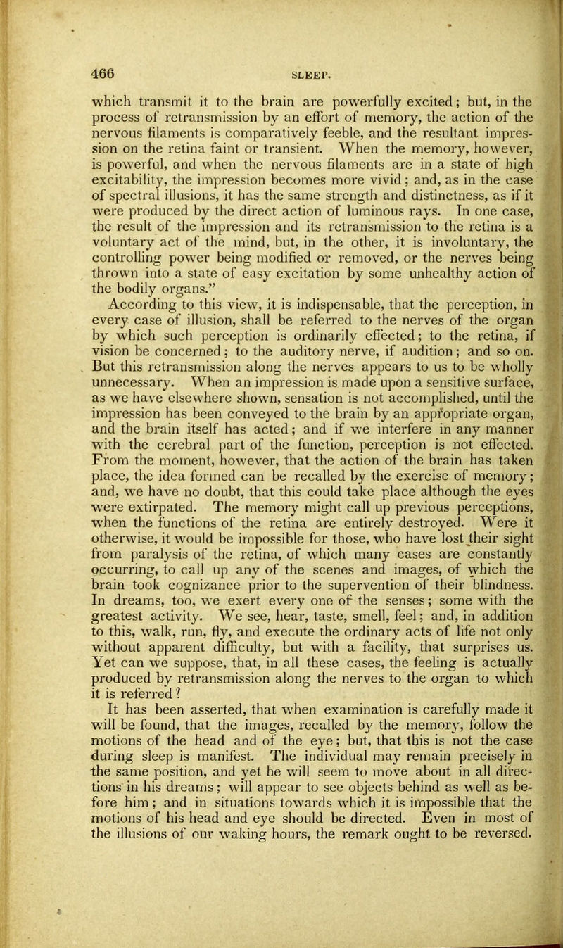 which transmit it to the brain are powerfully excited; but, in the process of retransmission by an effort of memory, the action of the nervous filaments is comparatively feeble, and the resultant impres- sion on the retina faint or transient. When the memory, however, is powerful, and when the nervous filaments are in a state of high excitability, the impression becomes more vivid; and, as in the case of spectral illusions, it has the same strength and distinctness, as if it were produced by the direct action of luminous rays. In one case, the result of the impression and its retransmission to the retina is a voluntary act of the mind, but, in the other, it is involuntary, the controlling power being modified or removed, or the nerves being thrown into a state of easy excitation by some unhealthy action of the bodily organs. According to this view, it is indispensable, that the perception, in every case of illusion, shall be referred to the nerves of the oi-gan by which such perception is ordinarily effected; to the retina, if vision be concerned; to the auditory nerve, if audition; and so on. But this retransmission along the nerves appears to us to be wholly unnecessary. When an impression is made upon a sensitive surface, as we have elsewhere shown, sensation is not accomplished, until the impression has been conveyed to the brain by an appropriate organ, and the brain itself has acted; and if we interfere in any manner with the cerebral part of the function, perception is not effected. From the moment, however, that the action of the brain has taken place, the idea formed can be recalled by the exercise of memory; and, we have no doubt, that this could take place although the eyes were extirpated. The memory might call up previous perceptions, when the functions of the retina are entirely destroyed. Were it otherwise, it would be impossible for those, who have lost their sight from paralysis of the retina, of which many cases are constantly occurring, to call up any of the scenes and images, of which the brain took cognizance prior to the supervention of their blindness. In dreams, too, we exert every one of the senses; some with the greatest activity. We see, hear, taste, smell, feel; and, in addition to this, walk, run, fly, and execute the ordinary acts of life not only without apparent difficulty, but with a facility, that surprises us. Yet can we suppose, that, in all these cases, the feeling is actually produced by retransmission along the nerves to the organ to which it is referred ? It has been asserted, that when examination is carefully made it will be found, that the images, recalled by the memory, follow the motions of the head and of the eye; but, that this is not the case during sleep is manifest. The individual may remain precisely in the same position, and yet he will seem to move about in all direc- tions in his dreams; will appear to see objects behind as well as be- fore him; and in situations towards which it is impossible that the motions of his head and eye should be directed. Even in most of the illusions of our waking hours, the remark ought to be reversed.