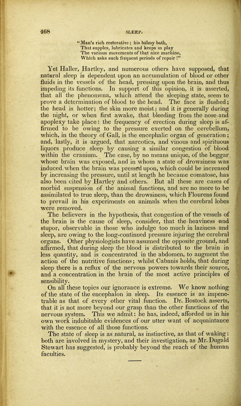 Man's rich restorative ; his balmy bath, That supples, lubricates and keeps in play The various movements of that nice machine, Which asks such frequent periods of repair ! Yet Haller, Hartley, and numerous others have supposed, that natural sleep is dependent upon an accumulation of blood or other fluids in the vessels of the head, pressing upon the brain, and thus impeding its functions. In support of this opinion, it is asserted, that all the phenomena, which attend the sleeping state, seem to prove a determination of blood to the head. The face is flushed; the head is hotter; the skin more moist; and it is generally during the night, or when first awake, that bleeding from the nose and apoplexy take place: the frequency of erection during sleep is af- firmed to be owing to the pressure exerted on the cerebellum, which, in the theory of Gall, is the encephalic organ of generation; and, lastly, it is argued, that narcotics, and vinous and spirituous liquors produce sleep by causing a similar congestion of blood within the cranium. The case, by no means unique, of the beggar whose brain was exposed, and in whom a state of drowsiness was induced when the brain was pressed upon, which could be increased by increasing the pressure, until at length he became comatose, has also been cited by Hartley and others. But all these are cases of morbid suspension of the animal functions, and are no more to be assimilated to true sleep, than the drowsiness, which Flourens found to prevail in his experiments on animals when the cerebral lobes were removed. The believers in the hypothesis, that congestion of the vessels of the brain is the cause of sleep, consider, that the heaviness and stupor, observable in those who indulge too much in laziness and sleep, are owing to the long-continued pressure injuring the cerebral organs. Other physiologists have assumed the opposite ground, and affirmed, that during sleep the blood is distributed to the brain in less quantity, and is concentrated in the abdomen, to augment the action of the nutritive functions; whilst Cabanis holds, that during sleep there is a reflux of the nervous powers towards their source, and a concentration in the brain of the most active principles of sensibility. On all these topics our ignorance is extreme. We know nothing of the state of the encephalon in sleep. Its essence is as impene- trable as that of every other vital function. Dr. Bostock asserts, that it is not more beyond our grasp than the other functions of the nervous system. This we admit: he has, indeed, afforded us in his own work indubitable evidences of our utter want of acquaintance with the essence of all those functions. The state of sleep is as natural, as instinctive, as that of waking: both are involved in mystery, and their investigation, as Mr. Dugald Stewart has suggested, is probably beyond the reach of the human faculties.