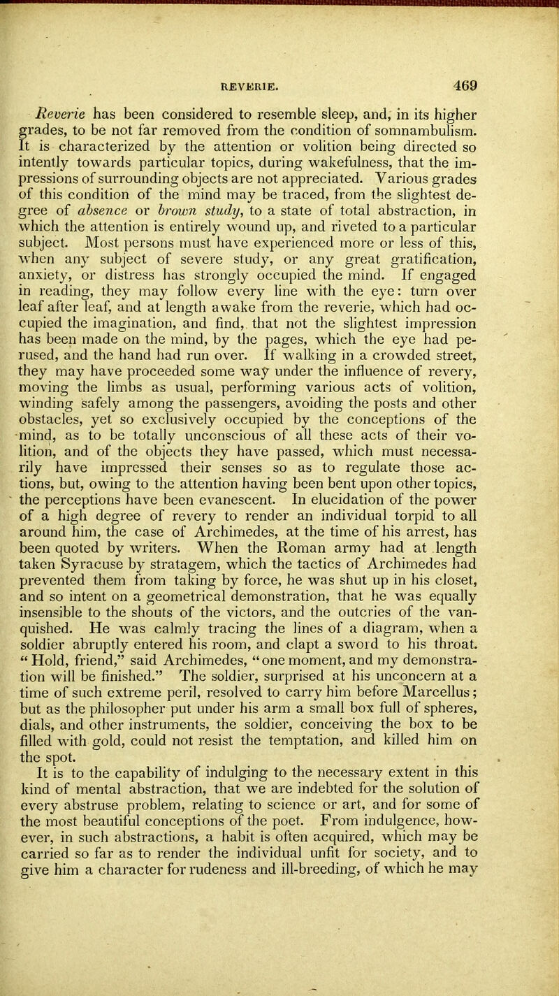 Reverie has been considered to resemble sleep, and, in its higher grades, to be not far removed from the condition of somnambulism. It is characterized by the attention or volition being directed so intently towards particular topics, during wakefulness, that the im- pressions of surrounding objects are not appreciated. Various grades of this condition of the mind may be traced, from the slightest de- gree of absence or brown study, to a state of total abstraction, in which the attention is entirely wound up, and riveted to a particular subject. Most persons must have experienced more or less of this, when any subject of severe study, or any great gratification, anxiety, or distress has strongly occupied the mind. If engaged in reading, they may follow every line with the eye: turn over leaf after leaf, and at length awake from the reverie, which had oc- cupied the imagination, and find, that not the slightest impression has been made on the mind, by the pages, which the eye had pe- rused, and the hand had run over. If walking in a crowded street, they may have proceeded some way under the influence of revery, moving the limbs as usual, performing various acts of volition, winding safely among the passengers, avoiding the posts and other obstacles, yet so exclusively occupied by the conceptions of the mind, as to be totally unconscious of all these acts of their vo- lition, and of the objects they have passed, which must necessa- rily have impressed their senses so as to regulate those ac- tions, but, owing to the attention having been bent upon other topics, the perceptions have been evanescent. In elucidation of the power of a high degree of revery to render an individual torpid to all around him, the case of Archimedes, at the time of his arrest, has been quoted by writers. When the Roman army had at length taken Syracuse by stratagem, which the tactics of Archimedes had prevented them from taking by force, he was shut up in his closet, and so intent on a geometrical demonstration, that he was equally insensible to the shouts of the victors, and the outcries of the van- quished. He was calmly tracing the lines of a diagram, when a soldier abruptly entered his room, and clapt a sword to his throat. Hold, friend, said Archimedes, onemoment,and my demonstra- tion will be finished. The soldier, surprised at his unconcern at a time of such extreme peril, resolved to carry him before Marcellus; but as the philosopher put under his arm a small box full of spheres, dials, and other instruments, the soldier, conceiving the box to be filled with gold, could not resist the temptation, and killed him on the spot. It is to the capability of indulging to the necessary extent in this kind of mental abstraction, that we are indebted for the solution of every abstruse problem, relating to science or art, and for some of the most beautiful conceptions of the poet. From indulgence, how- ever, in such abstractions, a habit is often acquired, which may be carried so far as to render the individual unfit for society, and to give him a character for rudeness and ill-breeding, of which he may
