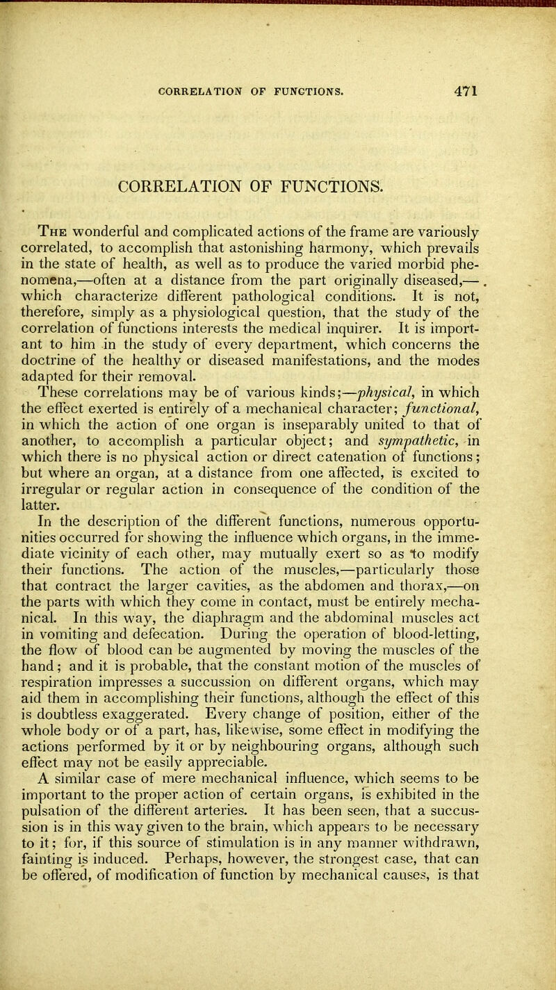 CORRELATION OF FUNCTIONS. The wonderful and complicated actions of the frame are variously correlated, to accomplish that astonishing harmony, which prevails in the state of health, as well as to produce the varied morbid phe- nomena,—often at a distance from the part originally diseased,— which characterize different pathological conditions. It is not, therefore, simply as a physiological question, that the study of the correlation of functions interests the medical inquirer. It is import- ant to him in the study of every department, which concerns the doctrine of the healthy or diseased manifestations, and the modes adapted for their removal. These correlations may be of various kinds;—physical, in which the effect exerted is entirely of a mechanical character; functional, in which the action of one organ is inseparably united to that of another, to accomplish a particular object; and sympathetic, -in which there is no physical action or direct catenation of functions; but where an organ, at a distance from one affected, is excited to irregular or regular action in consequence of the condition of the latter. In the description of the different functions, numerous opportu- nities occurred for showing the influence which organs, in the imme- diate vicinity of each other, may mutually exert so as *to modify their functions. The action of the muscles,—particularly those that contract the larger cavities, as the abdomen and thorax,:—on the parts with which they come in contact, must be entirely mecha- nical. In this way, the diaphragm and the abdominal muscles act in vomiting and defecation. During the operation of blood-letting, the flow of blood can be augmented by moving the muscles of the hand; and it is probable, that the constant motion of the muscles of respiration impresses a succussion on different organs, which may aid them in accomplishing their functions, although the effect of this is doubtless exaggerated. Every change of position, either of the whole body or of a part, has, likewise, some effect in modifying the actions performed by it or by neighbouring organs, although such effect may not be easily appreciable. A similar case of mere mechanical influence, which seems to be important to the proper action of certain organs, is exhibited in the pulsation of the different arteries. It has been seen, that a succus- sion is in this way given to the brain, which appears to be necessary to it; for, if this source of stimulation is in any manner withdrawn, fainting is induced. Perhaps, however, the strongest case, that can be offered, of modification of function by mechanical causes, is that
