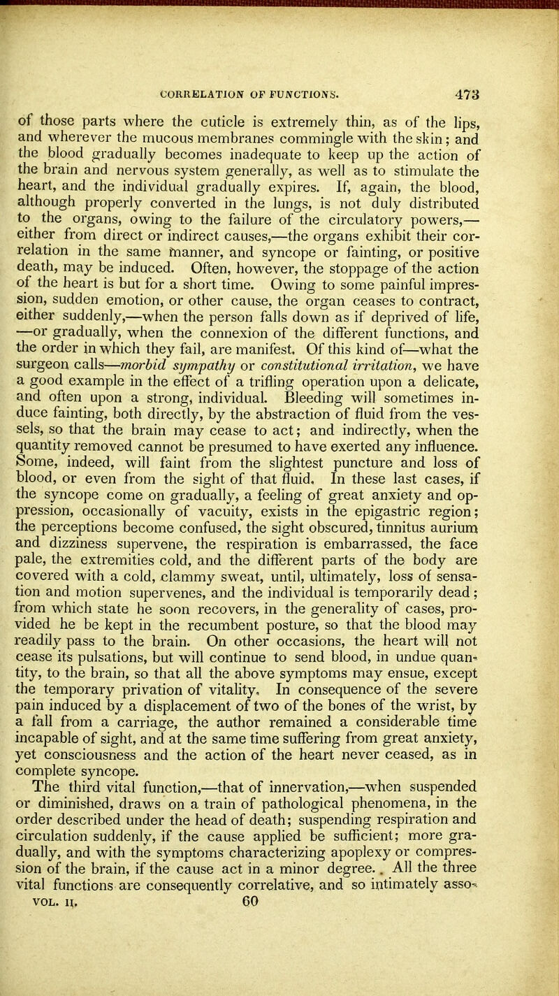 of those parts where the cuticle is extremely thin, as of the lips, and wherever the mucous membranes commingle with the skin; and the blood gradually becomes inadequate to keep up the action of the brain and nervous system generally, as well as to stimulate the heart, and the individual gradually expires. If, again, the blood, although properly converted in the lungs, is not duly distributed to the organs, owing to the failure of the circulatory powers,— either from direct or indirect causes,—the organs exhibit their cor- relation in the same manner, and syncope or fainting, or positive death, may be induced. Often, however, the stoppage of the action of the heart is but for a short time. Owing to some painful impres- sion, sudden emotion, or other cause, the organ ceases to contract, either suddenly,—when the person falls down as if deprived of life, —or gradually, when the connexion of the different functions, and the order in which they fail, are manifest. Of this kind of—what the surgeon calls—morbid sympathy or constitutional irritation, we have a good example in the effect of a trifling operation upon a delicate, and often upon a strong, individual. Bleeding will sometimes in- duce fainting, both directly, by the abstraction of fluid from the ves- sels, so that the brain may cease to act; and indirectly, when the quantity removed cannot be presumed to have exerted any influence. Some, indeed, will faint from the slightest puncture and loss of blood, or even from the sight of that fluid. In these last cases, if the syncope come on gradually, a feeling of great anxiety and op- pression, occasionally of vacuity, exists in the epigastric region; the perceptions become confused, the sight obscured, tinnitus aurium and dizziness supervene, the respiration is embarrassed, the face pale, the extremities cold, and the different parts of the body are covered with a cold, clammy sweat, until, ultimately, loss of sensa- tion and motion supervenes, and the individual is temporarily dead; from which state he soon recovers, in the generality of cases, pro- vided he be kept in the recumbent posture, so that the blood may readily pass to the brain. On other occasions, the heart will not cease its pulsations, but will continue to send blood, in undue quam tity, to the brain, so that all the above symptoms may ensue, except the temporary privation of vitality. In consequence of the severe pain induced by a displacement of two of the bones of the wrist, by a fall from a carriage, the author remained a considerable time incapable of sight, and at the same time suffering from great anxiety, yet consciousness and the action of the heart never ceased, as in complete syncope. The third vital function,—that of innervation,—when suspended or diminished, draws on a train of pathological phenomena, in the order described under the head of death; suspending respiration and circulation suddenly, if the cause applied be sufficient; more gra- dually, and with the symptoms characterizing apoplexy or compres- sion of the brain, if the cause act in a minor degree.. All the three vital functions are consequently correlative, and so intimately asso-. vol. ii. 60