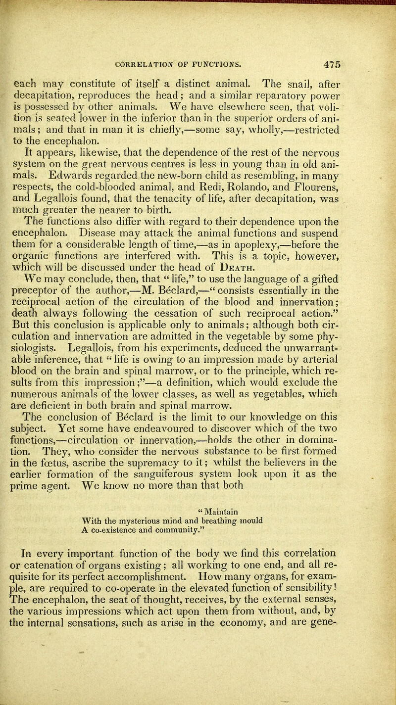 each may constitute of itself a distinct animal. The snail, after decapitation, reproduces the head; and a similar reparatory power is possessed by other animals. We have elsewhere seen, that voli- tion is seated lower in the inferior than in the superior orders of ani- mals; and that in man it is chiefly,—some say, wholly,—restricted to the encephalon. It appears, likewise, that the dependence of the rest of the nervous system on the great nervous centres is less in young than in old ani- mals. Edwards regarded the new-born child as resembling, in many respects, the cold-blooded animal, and Redi, Rolando, and Flourens, and Legallois found, that the tenacity of life, after decapitation, was much greater the nearer to birth. The functions also differ with regard to their dependence upon the encephalon. Disease may attack the animal functions and suspend them for a considerable length of time,—as in apoplexy,—before the organic functions are interfered with. This is a topic, however, which will be discussed under the head of Death. We may conclude, then, that  life, to use the language of a gifted preceptor of the author,—M. Beclard,— consists essentially in the reciprocal action of the circulation of the blood and innervation; death always following the cessation of such reciprocal action. But this conclusion is applicable only to animals; although both cir- culation and innervation are admitted in the vegetable by some phy- siologists. Legallois, from his experiments, deduced the unwarrant- able inference, that  life is owing to an impression made by arterial blood on the brain and spinal marrow, or to the principle, which re- sults from this impression;—a definition, which would exclude the numerous animals of the lower classes, as well as vegetables, which are deficient in both brain and spinal marrow. The conclusion of Beclard is the limit to our knowledge on this subject. Yet some have endeavoured to discover which of the two functions,—circulation or innervation,—holds the other in domina- tion. They, who consider the nervous substance to be first formed in the fetus, ascribe the supremacy to it; whilst the believers in the earlier formation of the sanguiferous system look upon it as the prime agent. We know no more than that both  Maintain With the mysterious mind and breathing mould A co-existence and community. In every important function of the body we find this correlation or catenation of organs existing; all working to one end, and all re- quisite for its perfect accomplishment. How many organs, for exam- ple, are required to co-operate in the elevated function of sensibility! The encephalon, the seat of thought, receives, by the external senses, the various impressions which act upon them from without, and, by the internal sensations, such as arise in the economy, and are gene-