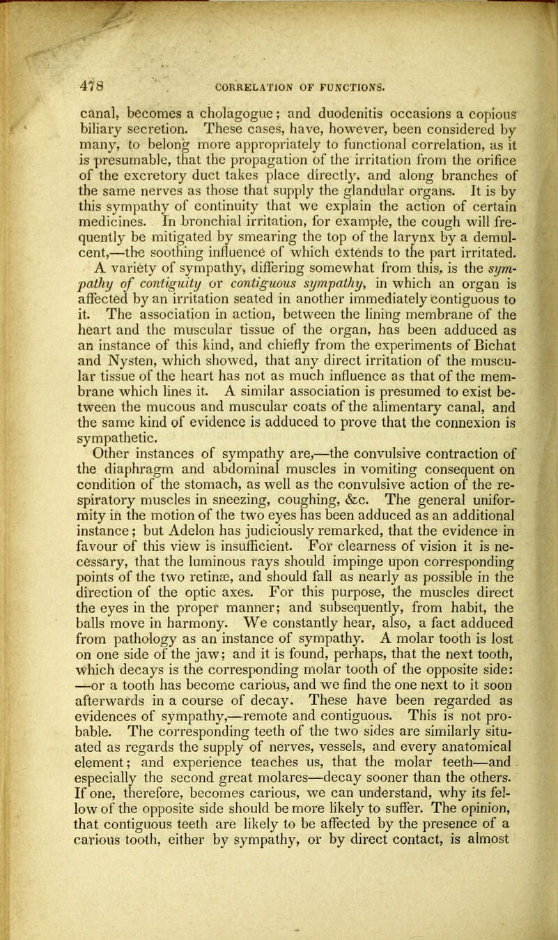 canal, becomes a cholagoguc; and duodenitis occasions a copious biliary secretion. These cases, have, however, been considered by many, to belong more appropriately to functional correlation, as it is presumable, that the propagation of the irritation from the orifice of the excretory duct takes place directly, and along branches of the same nerves as those that supply the glandular organs. It is by this sympathy of continuity that we explain the action of certain medicines. In bronchial irritation, for example, the cough will fre- quently be mitigated by smearing the top of the larynx by a demul- cent,—the soothing influence of which extends to the part irritated. A variety of sympathy, differing somewhat from this, is the sym- pathy of contiguity or contiguous sympathy, in which an organ is affected by an irritation seated in another immediately contiguous to it. The association in action, between the lining membrane of the heart and the muscular tissue of the organ, has been adduced as an instance of this kind, and chiefly from the experiments of Bichat and Nysten, which showed, that any direct irritation of the muscu- lar tissue of the heart has not as much influence as that of the mem- brane which lines it. A similar association is presumed to exist be- tween the mucous and muscular coats of the alimentary canal, and the same kind of evidence is adduced to prove that the connexion is sympathetic. Other instances of sympathy are,—the convulsive contraction of the diaphragm and abdominal muscles in vomiting consequent on condition of the stomach, as well as the convulsive action of the re- spiratory muscles in sneezing, coughing, &c. The general unifor- mity in the motion of the two eyes has been adduced as an additional instance ; but Adelon has judiciously remarked, that the evidence in favour of this view is insufficient. For clearness of vision it is ne- cessary, that the luminous rays should impinge upon corresponding points of the two retina?, and should fall as nearly as possible in the direction of the optic axes. For this purpose, the muscles direct the eyes in the proper manner; and subsequently, from habit, the balls move in harmony. We constantly hear, also, a fact adduced from pathology as an instance of sympathy. A molar tooth is lost on one side of the jaw; and it is found, perhaps, that the next tooth, which decays is the corresponding molar tooth of the opposite side: —or a tooth has become carious, and we find the one next to it soon afterwards in a course of decay. These have been regarded as evidences of sympathy,—remote and contiguous. This is not pro- bable. The corresponding teeth of the two sides are similarly situ- ated as regards the supply of nerves, vessels, and every anatomical element; and experience teaches us, that the molar teeth—and especially the second great molares—decay sooner than the others. If one, therefore, becomes carious, we can understand, why its fel- low of the opposite side should be more likely to suffer. The opinion, that contiguous teeth are likely to be affected by the presence of a carious tooth, either by sympathy, or by direct contact, is almost