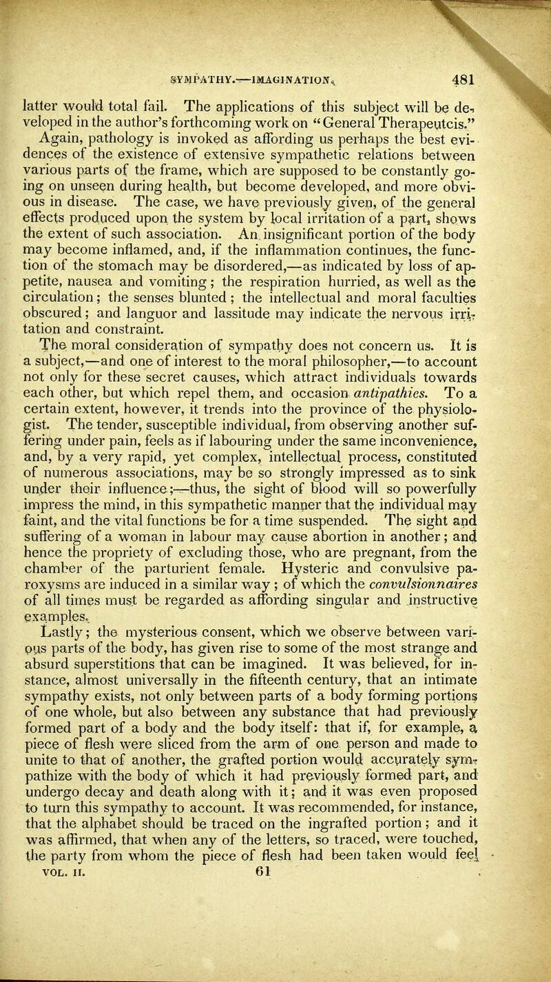 latter would total fail, The applications of this subject will be de-> veloped in the author's forthcoming work on  General Therapeutcis. Again, pathology is invoked as atFording us perhaps the best evi- dences of the existence of extensive sympathetic relations between various parts of the frame, which are supposed to be constantly go- ing on unseen during health, but become developed, and more obvi- ous in disease. The case, we have previously given, of the general effects produced upon the system by local irritation of a part, shows the extent of such association. An insignificant portion of the body may become inflamed, and, if the inflammation continues, the func- tion of the stomach may be disordered,—as indicated by loss of ap- petite, nausea and vomiting; the respiration hurried, as well as the circulation; the senses blunted ; the intellectual and moral faculties obscured; and languor and lassitude may indicate the nervous irri? tation and constraint. The moral consideration of sympathy does not concern us. It is a subject,—and one of interest to the moral philosopher,—to account not only for these secret causes, which attract individuals towards each other, but which repel them, and occasion antipathies. To a certain extent, however, it trends into the province of the physiolo- gist. The tender, susceptible individual, from observing another suf- fering under pain, feels as if labouring under the same inconvenience, and, by a very rapid, yet complex, intellectual process, constituted of numerous associations, may be so strongly impressed as to sink under their influence;—thus, the sight of blood will so powerfully impress the mind, in this sympathetic manner that the individual may faint, and the vital functions be for a time suspended. The sight and suffering of a woman in labour may cause abortion in another; and hence the propriety of excluding those, who are pregnant, from the chamber of the parturient female. Hysteric and convulsive pa- roxysms are induced in a similar way ; of which the convulsionnaires of all times must be regarded as affording singular and instructive examples. Lastly; the mysterious consent, which we observe between vari- ous parts of the body, has given rise to some of the most strange and absurd superstitions that can be imagined. It was believed, for in- stance, almost universally in the fifteenth century, that an intimate sympathy exists, not only between parts of a body forming portions of one whole, but also between any substance that had previously formed part of a body and the body itself: that if, for example, a piece of flesh were sliced from the arm of one person and made to unite to that of another, the grafted portion would accurately sym- pathize with the body of which it had previously formed part, and undergo decay and death along with it; and it was even proposed to turn this sympathy to account. It was recommended, for instance, that the alphabet should be traced on the ingrafted portion; and it was affirmed, that when any of the letters, so traced, were touched, the party from whom the piece of flesh had been taken would fee[ VOL. II. 61