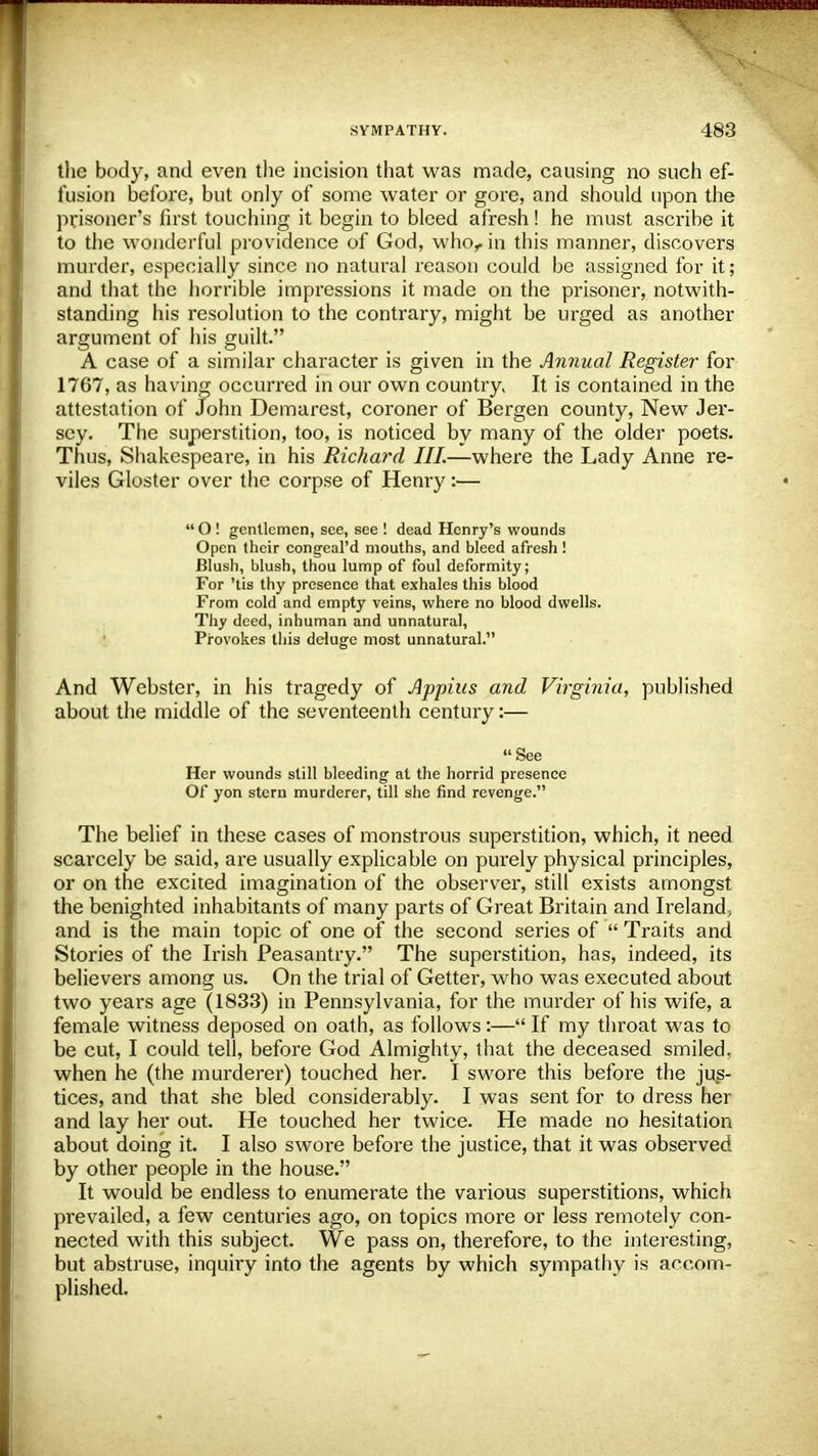 the body, and even the incision that was made, causing no such ef- fusion before, but only of some water or gore, and should upon the prisoner's first touching it begin to bleed afresh! he must ascribe it to the wonderful providence of God, who,, in this manner, discovers murder, especially since no natural reason could be assigned for it; and that the horrible impressions it made on the prisoner, notwith- standing his resolution to the contrary, might be urged as another argument of his guilt. A case of a similar character is given in the Annual Register for 1767, as having occurred in our own country^ It is contained in the attestation of John Demurest, coroner of Bergen county, New Jer- sey. The superstition, too, is noticed by many of the older poets. Thus, Shakespeare, in his Richard III.—where the Lady Anne re- viles Gloster over the corpse of Henry:—  O ! gentlemen, see, see ! dead Henry's wounds Open their congeal'd mouths, and bleed afresh! Blush, blush, thou lump of foul deformity; For 'tis thy presence that exhales this blood From cold and empty veins, where no blood dwells. Thy deed, inhuman and unnatural, Provokes this deluge most unnatural. And Webster, in his tragedy of Appius and Virginia, published about the middle of the seventeenth century:— See Her wounds still bleeding at the horrid presence Of yon stern murderer, till she find revenge. The belief in these cases of monstrous superstition, which, it need scarcely be said, are usually explicable on purely physical principles, or on the excited imagination of the observer, still exists amongst the benighted inhabitants of many parts of Great Britain and Ireland; and is the main topic of one of the second series of  Traits and Stories of the Irish Peasantry. The superstition, has, indeed, its believers among us. On the trial of Getter, who was executed about two years age (1833) in Pennsylvania, for the murder of his wife, a female witness deposed on oath, as follows :— If my throat was to be cut, I could tell, before God Almighty, that the deceased smiled, when he (the murderer) touched her. I swore this before the jus- tices, and that she bled considerably. I was sent for to dress her and lay her out. He touched her twice. He made no hesitation about doing it. I also swore before the justice, that it was observed by other people in the house. It would be endless to enumerate the various superstitions, which prevailed, a few centuries ago, on topics more or less remotely con- nected with this subject. We pass on, therefore, to the interesting, but abstruse, inquiry into the agents by which sympathy is accom- plished.