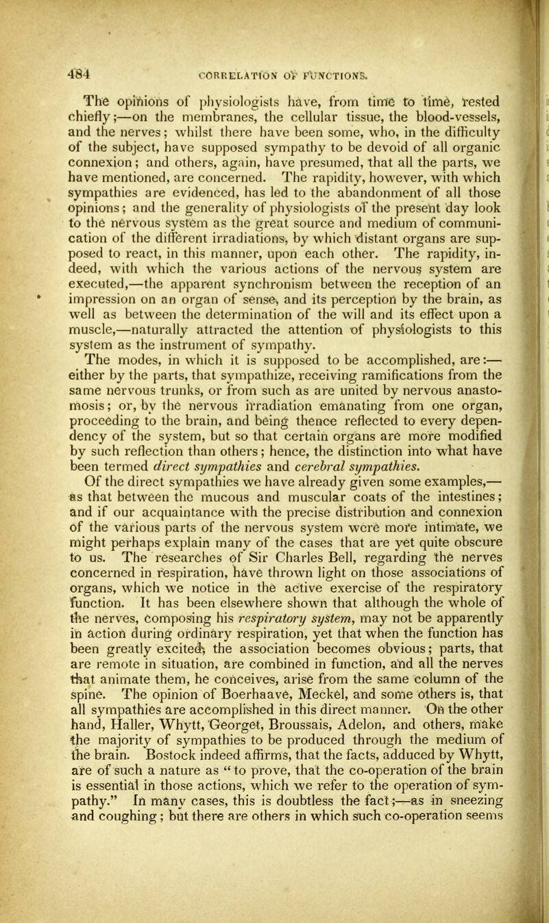 The opinions of physiologists have, from time to time, vested chiefly;—on the membranes, the cellular tissue, the blood-vessels, and the nerves; whilst there have been some, who, in the difficulty of the subject, have supposed sympathy to be devoid of all organic connexion; and others, again, have presumed, that all the parts, we have mentioned, are concerned. The rapidity, however, with which sympathies are evidenced, has led to the abandonment of all those opinions ; and the generality of physiologists of the present day look to the nervous system as the great source and medium of communi- cation of the different irradiations, by which distant organs are sup- posed to react, in this manner, upon each other. The rapidity, in- deed, with which the various actions of the nervous system are executed,—the apparent synchronism between the reception of an impression on an organ of sense, and its perception by the brain, as well as between the determination of the will and its effect upon a muscle,—naturally attracted the attention of physiologists to this system as the instrument of sympathy. The modes, in which it is supposed to be accomplished, are:— either by the parts, that sympathize, receiving ramifications from the same nervous trunks, or from such as are united by nervous anasto- mosis ; or, by the nervous irradiation emanating from one organ, proceeding to the brain, and being thence reflected to every depen- dency of the system, but so that certain organs are more modified by such reflection than others; hence, the distinction into what have been termed direct sympathies and cerebral sympathies. Of the direct sympathies we have already given some examples,— as that between the mucous and muscular coats of the intestines; and if our acquaintance with the precise distribution and connexion of the various parts of the nervous system were more intimate, we might perhaps explain many of the cases that are yet quite obscure to us. The researches of Sir Charles Bell, regarding the nerves concerned in respiration, have thrown light on those associations of organs, which we notice in the active exercise of the respiratory function. It has been elsewhere shown that although the whole of the nerves, composing his respiratory system, may not be apparently in action during ordinary respiration, yet that when the function has been greatly excitedh the association becomes obvious; parts, that are remote in situation, are combined in function, and all the nerves that animate them, he conceives, arise from the same column of the spine. The opinion of Boerhaave, Meckel, and some others is, that all sympathies are accomplished in this direct manner. On the other hand, Haller, Whytt, Georget, Broussais, Adelon, and others, make the majority of sympathies to be produced through the medium of the brain. Bostock indeed affirms, that the facts, adduced by Whytt, are of such a nature as  to prove, that the co-operation of the brain is essential in those actions, which we refer to the operation of sym- pathy. In many cases, this is doubtless the fact ;^as in sneezing and coughing; but there are others in which such co-operation seems