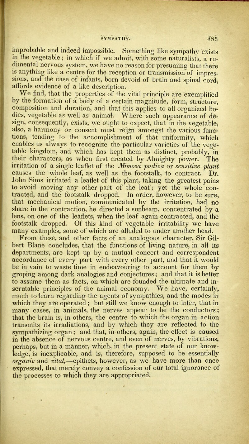 improbable and indeed impossible. Something like sympathy exists in the vegetable; in which if we admit, with some naturalists, a ru- dimental nervous system, we have no reason for presuming that there is anything like a centre for the reception or transmission of impres- sions, and the case of infants, born devoid of brain and spinal cord-, aflbi'ds evidence of a like description. We find, that the properties of the vital principle are exemplified by the formation of a body of a certain magnitude, form, structure, composition and duration, and that this applies to all organized bo- dies, vegetable as well as animal. Where such appearance of de- sign, consequently, exists, we ought to expect, that in the vegetable, also, a harmony or consent must reign amongst the various func- tions, tending to the accomplishment of that uniformity, which enables us always to recognize the particular varieties of the vege- table kingdom, and which has kept them as distinct, probably, in their characters, as when first created by Almighty power. The irritation of a single leaflet of the Mimosa pudica or sensitive plant causes the whole leaf, as well as the footstalk, to contract. Dr. John Sims irritated a leaflet of this plant, taking the greatest pains to avoid moving any other part of the leaf; yet the whole con- tracted, and the footstalk dropped. In order, however, to be sure, that mechanical motion, communicated by the irritation* had no share in the contraction, he directed a sunbeam, concentrated by a lens, on one of the leaflets, when the leaf again contracted, and the footstalk dropped. Of this kind of vegetable irritability we have many examples, some of which are alluded to under another head. From these, and other facts of an analogous character, Sir Gil- bert Blane concludes, that the functions of living nature, in all its departments, are kept up by a mutual concert and correspondent accordance of every part with every other part, and that it would be in vain to waste time in endeavouring to account for them by groping among dark analogies and conjectures; and that it is better to assume them as facts, on which are founded the ultimate and in- scrutable principles of the animal economy. We have, certainly, much to learn regarding the agents of sympathies, and the modes in which they are operated; but still we know enough to infer, that in many cases, in animals, the nerves appear to be the conductors; that the brain is, in others, the centre to which the organ in action transmits its irradiations, and by which they are reflected to the sympathizing organ ; and that, in others, again, the effect is caused in the absence of nervous centre, and even of nerves, by vibrations, perhaps, but in a manner, which, in the present state of our know- ledge, is inexplicable, and is, therefore, supposed to be essentially organic and vital,—epithets, however, as we have more than once expressed, that merely convey a confession of our total ignorance of the processes to which they are appropriated.