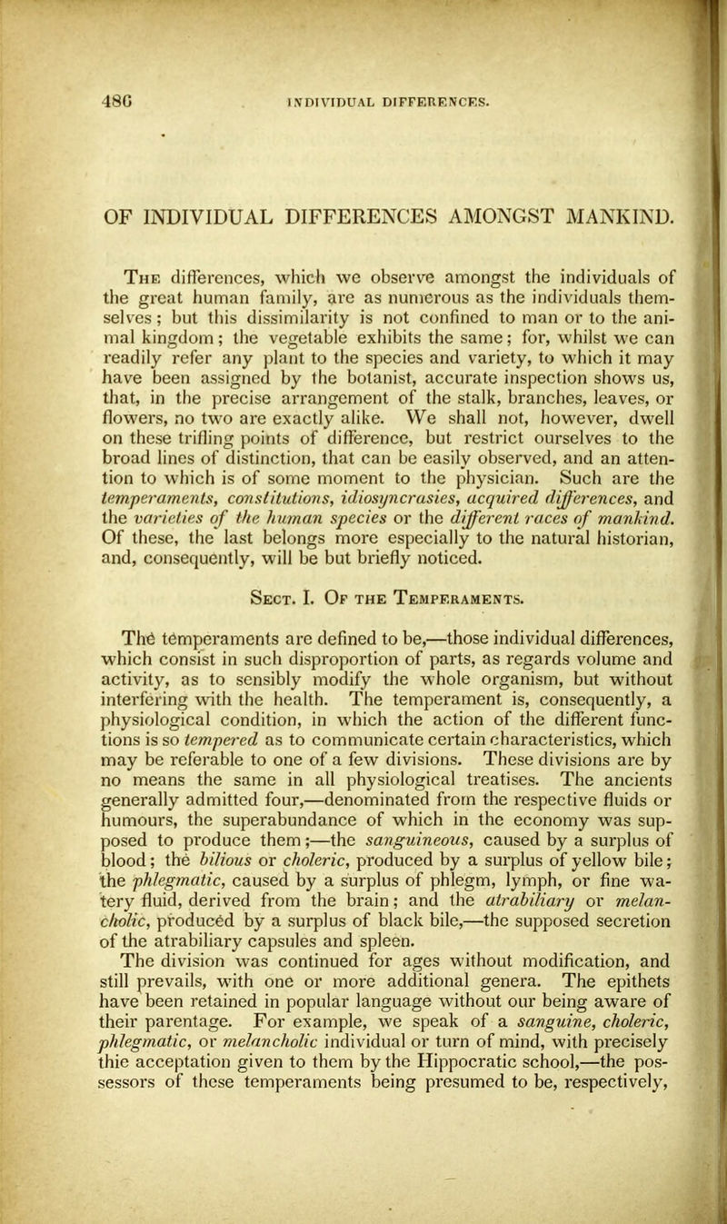 OF INDIVIDUAL DIFFERENCES AMONGST MANKIND. The differences, which we observe amongst the individuals of the great human family, are as numerous as the individuals them- selves ; but this dissimilarity is not confined to man or to the ani- mal kingdom; the vegetable exhibits the same; for, whilst we can readily refer any plant to the species and variety, to which it may have been assigned by the botanist, accurate inspection shows us, that, in the precise arrangement of the stalk, branches, leaves, or flowers, no two are exactly alike. We shall not, however, dwell on these trifling points of difference, but restrict ourselves to the broad lines of distinction, that can be easily observed, and an atten- tion to which is of some moment to the physician. Such are the temperaments, constitutions, idiosyncrasies, acquired differences, and the varieties of the human species or the different races of mankind. Of these, the last belongs more especially to the natural historian, and, consequently, will be but briefly noticed. Sect. I. Of the Temperaments. The temperaments are defined to be,—those individual differences, which consist in such disproportion of parts, as regards volume and activity, as to sensibly modify the whole organism, but without interfering with the health. The temperament is, consequently, a physiological condition, in which the action of the different func- tions is so tempered as to communicate certain characteristics, which may be referable to one of a few divisions. These divisions are by no means the same in all physiological treatises. The ancients generally admitted four,—denominated from the respective fluids or humours, the superabundance of which in the economy was sup- posed to produce them;—the sanguineous, caused by a surplus of blood; the bilious or choleric, produced by a surplus of yellow bile; the phlegmatic, caused by a surplus of phlegm, lymph, or fine wa- tery fluid, derived from the brain; and the atrabiliary or melan- cholic, produced by a surplus of black bile,—the supposed secretion of the atrabiliary capsules and spleen. The division was continued for ages without modification, and still prevails, with one or more additional genera. The epithets have been retained in popular language without our being aware of their parentage. For example, we speak of a sanguine, choleric, phlegmatic, or melancholic individual or turn of mind, with precisely thie acceptation given to them by the Hippocratic school,—the pos- sessors of these temperaments being presumed to be, respectively,
