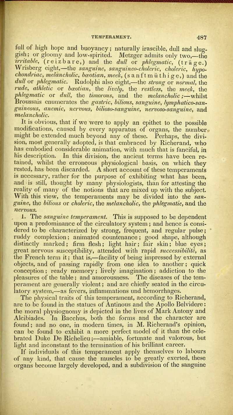 full of high hope and buoyancy; naturally irascible, dull and slug- gish ; or gloomy and low-spirited. Metzger admits only two,—the irritable, (reizbare,) and the dull or phlegmatic, (trage.) Wrisberg eight,—the sanguine, sanguineo-choleric, choleric, hypo- chondriac, melancholic, bazotian, meek, (sanftmiithige,) and the dull or phlegmatic. Rudolphi also eight,—the strong or normal, the rude, athletic or bceotian, the lively, the restless, the meek, the phlegmatic or dull, the timorous, and the melancholic;—whilst Broussais enumerates the gastric, bilious, sanguine, lymph atico-san- guineous, anemic, nervous, bilioso-sanguine, nervoso-sanguine, and melancholic. It is obvious, that if we were to apply an epithet to the possible modifications, caused by every apparatus of organs, the number might be extended much beyond any of these. Perhaps, the divi- sion, most generally adopted, is that embraced by Richerand, who has embodied considerable animation, with much that is fanciful, in his description. In this division, the ancient terms have been re- tained, whilst the erroneous physiological basis, on which they rested, has been discarded. A short account of these temperaments is necessary, rather for the purpose of exhibiting what has been, and is still, thought by many physiologists, than for attesting the reality of many of the notions that are mixed up with the subject. With this view, the temperaments may be divided into the san- guine, the bilious or choleric, the melancholic, the phlegmatic, and the nervous. 1. The sanguine temperament. This is supposed to be dependent upon a predominance of the circulatory system; and hence is consi- dered to be characterized by strong, frequent, and regular pulse; ruddy complexion; animated countenance; good shape, although distinctly marked; firm flesh; light hair; fair skin; blue eyes; great nervous susceptibility, attended with rapid successibilite, as the French term it; that is,—facility of being impressed by external objects, and of passing rapidly from one idea to another; quick conception; ready memory; lively imagination; addiction to the pleasures of the table; and amorousness. The diseases of the tem- perament are generally violent; and are chiefly seated in the circu- latory system,—as fevers, inflammations und hemorrhages. The physical traits of this temperament, according to Richerand, are to be found in the statues of Antinous and the Apollo Belvidere: the moral physiognomy is depicted in the lives of Mark Antony and Alcibiades. In Bacchus, both the forms and the character are found; and no one, in modern times, in M. Richerand's opinion, can be found to exhibit a more perfect model of it than the cele- brated Duke De Richelieu;—amiable, fortunate and valorous, but light and inconstant to the termination of his brilliant career. If individuals of this temperament apply themselves to labours of any kind, that cause the muscles to be greatly exerted, these organs become largely developed, and a subdivision of the sanguine