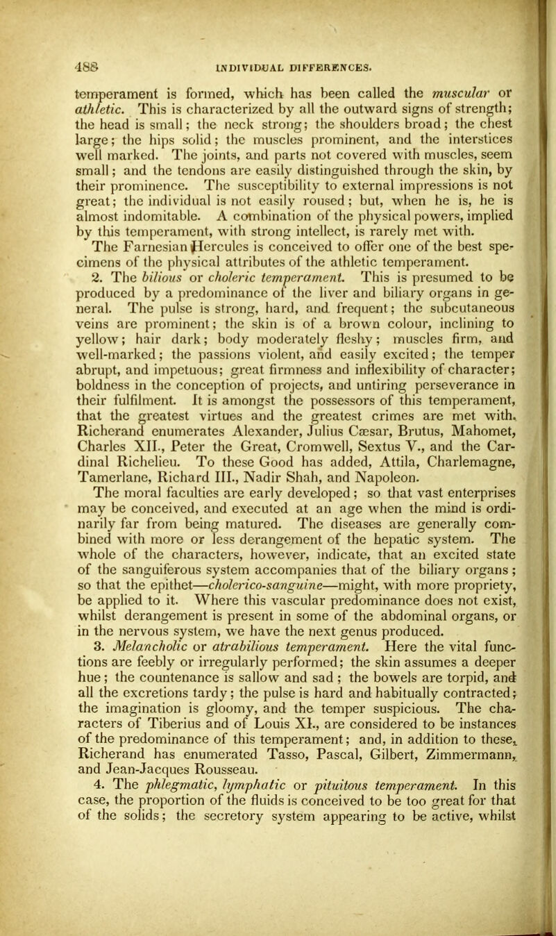 temperament is formed, which has heen called the muscular or athletic. This is characterized by all the outward signs of strength; the head is small; the neck strong; the shoulders broad; the chest large; the hips solid; the muscles prominent, and the interstices well marked. The joints, and parts not covered with muscles, seem small; and the tendons are easily distinguished through the skin, by their prominence. The susceptibility to external impressions is not great; the individual is not easily roused; but, when he is, he is almost indomitable. A combination of the physical powers, implied by this temperament, with strong intellect, is rarely met with. The Farnesian flercules is conceived to offer one of the best spe^- cimens of the physical attributes of the athletic temperament. 2. The bilious or choleric temperament. This is presumed to be produced by a predominance of the liver and biliary organs in ge- neral. The pulse is strong, hard, and frequent; the subcutaneous veins are prominent; the skin is of a brown colour, inclining to yellow; hair dark; body moderately fleshy; muscles firm, and well-marked; the passions violent, and easily excited; the temper abrupt, and impetuous; great firmness and inflexibility of character; boldness in the conception of projects, and untiring perseverance in their fulfilment. It is amongst the possessors of this temperament, that the greatest virtues and the greatest crimes are met with. Richerand enumerates Alexander, Julius Caesar, Brutus, Mahomet, Charles XII., Peter the Great, Cromwell, Sextus V., and the Car- dinal Richelieu. To these Good has added, Attila, Charlemagne, Tamerlane, Richard III., Nadir Shah, and Napoleon. The moral faculties are early developed; so that vast enterprises may be conceived, and executed at an age when the mind is ordi- narily far from being matured. The diseases are generally com- bined with more or less derangement of the hepatic system. The whole of the characters, however, indicate, that an excited state of the sanguiferous system accompanies that of the biliary organs ; so that the epithet—cholcrico-sanguine—might, with more propriety, be applied to it. Where this vascular predominance does not exist, whilst derangement is present in some of the abdominal organs, or in the nervous system, we have the next genus produced. 3. Melancholic or atrabilious temperament. Here the vital func- tions are feebly or irregularly performed; the skin assumes a deeper hue; the countenance is sallow and sad ; the bowels are torpid, and all the excretions tardy; the pulse is hard and habitually contracted; the imagination is gloomy, and the temper suspicious. The cha- racters of Tiberius and of Louis XI., are considered to be instances of the predominance of this temperament; and, in addition to these^ Richerand has enumerated Tasso, Pascal, Gilbert, Zimmermann, and Jean-Jacques Rousseau. 4. The phlegmatic, lymphatic or pituitous temperament. In this case, the proportion of the fluids is conceived to be too great for that of the solids; the secretory system appearing to be active, whilst