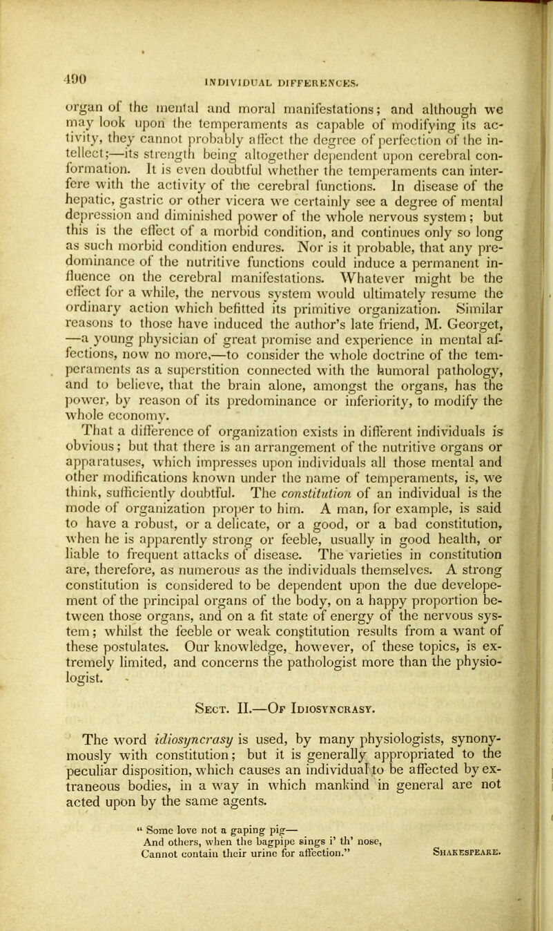 190 organ of the mental and moral manifestations; and although we may look upon the temperaments as capable of modifying its ac- tivity, they cannot probably affect the degree of perfection of the in- tellect;-—its strength being altogether dependent upon cerebral con- formation. It is even doubtful whether the temperaments can inter- fere with the activity of the cerebral functions. In disease of the hepatic, gastric or other vicera we certainly see a degree of mental depression and diminished power of the whole nervous system; but this is the effect of a morbid condition, and continues only so long as such morbid condition endures. Nor is it probable, that any pre- dominance of the nutritive functions could induce a permanent in- fluence on the cerebral manifestations. Whatever might be the effect for a while, the nervous system would ultimately resume the ordinary action which befitted its primitive organization. Similar reasons to those have induced the author's late friend, M. Georget, —a young physician of great promise and experience in mental af- fections, now no more,—to consider the whole doctrine of the tem- peraments as a superstition connected with the humoral pathology, and to believe, that the brain alone, amongst the organs, has the power, by reason of its predominance or inferiority, to modify the whole economy. That a difference of organization exists in different individuals is obvious; but that there is an arrangement of the nutritive organs or apparatuses, which impresses upon individuals all those mental and other modifications known under the name of temperaments, is, we think, sufficiently doubtful. The constitution of an individual is the mode of organization proper to him. A man, for example, is said to have a robust, or a delicate, or a good, or a bad constitution, when he is apparently strong or feeble, usually in good health, or liable to frequent attacks of disease. The varieties in constitution are, therefore, as numerous as the individuals themselves. A strong constitution is considered to be dependent upon the due develope- ment of the principal organs of the body, on a happy proportion be- tween those organs, and on a fit state of energy of the nervous sys- tem ; whilst the feeble or weak constitution results from a want of these postulates. Our knowledge, however, of these topics, is ex- tremely limited, and concerns the pathologist more than the physio- logist. Sect. II.—Of Idiosyncrasy. The word idiosyncrasy is used, by many physiologists, synony- mously with constitution; but it is generally appropriated to the peculiar disposition, which causes an individual to be affected by ex- traneous bodies, in a way in which mankind in general are not acted upon by the same agents.  Some love not a gaping pig— And others, when the bagpipe sings i' th' nose, Cannot contain their urine for affection. Shakespeare.