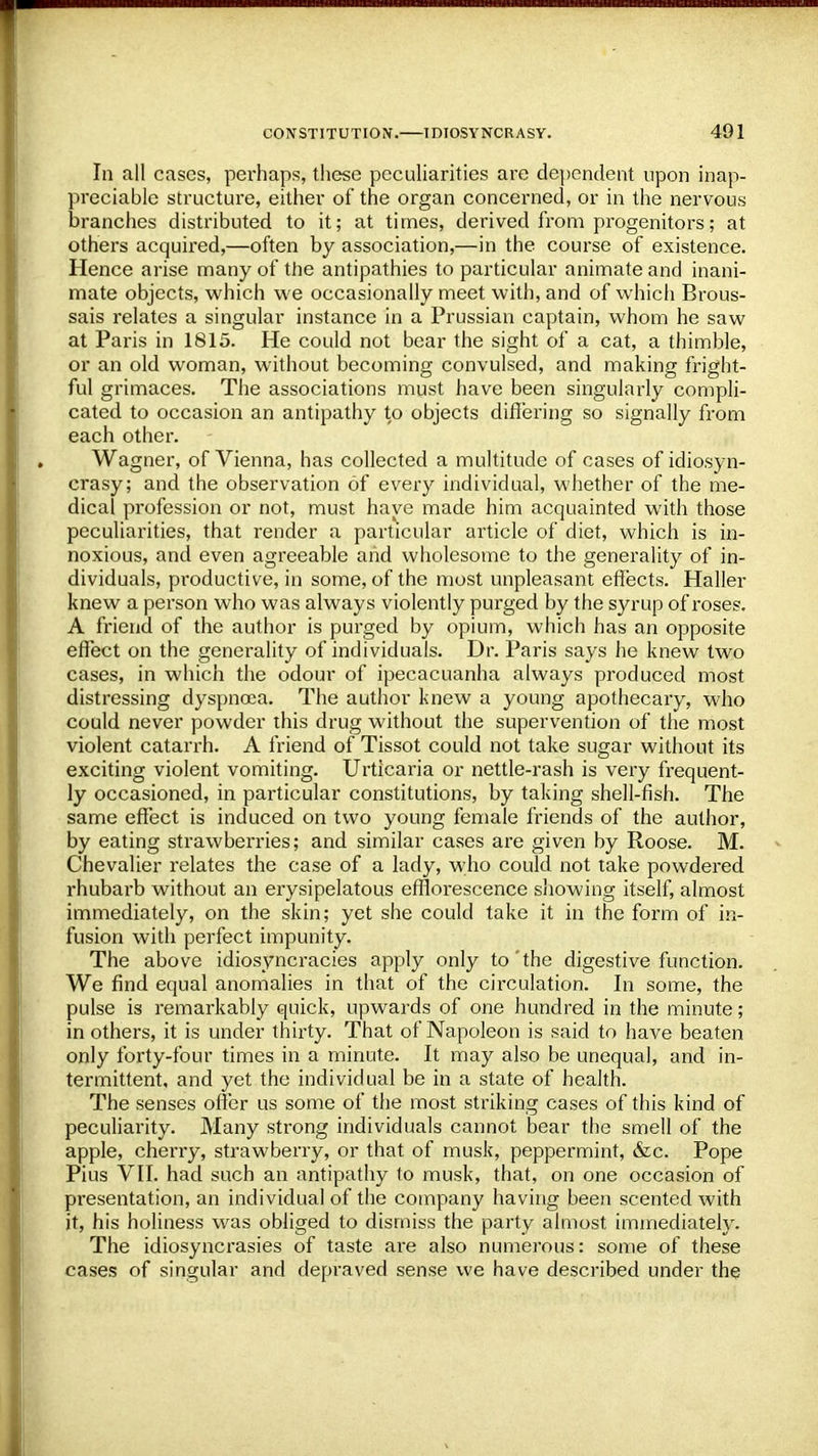 In all cases, perhaps, these peculiarities are dependent upon inap- preciable structure, either of the organ concerned, or in the nervous branches distributed to it; at times, derived from progenitors; at others acquired,—often by association,—in the course of existence. Hence arise many of the antipathies to particular animate and inani- mate objects, which we occasionally meet with, and of which Brous- sais relates a singular instance in a Prussian captain, whom he saw at Paris in 1815. He could not bear the sight of a cat, a thimble, or an old woman, without becoming convulsed, and making fright- ful grimaces. The associations must have been singularly compli- cated to occasion an antipathy to objects differing so signally from each other. Wagner, of Vienna, has collected a multitude of cases of idiosyn- crasy; and the observation of every individual, whether of the me- dical profession or not, must have made him acquainted with those peculiarities, that render a particular article of diet, which is in- noxious, and even agreeable and wholesome to the generality of in- dividuals, productive, in some, of the most unpleasant effects. Haller knew a person who was always violently purged by the syrup of roses. A friend of the author is purged by opium, which has an opposite effect on the generality of individuals. Dr. Paris says he knew two cases, in which the odour of ipecacuanha always produced most distressing dyspnoea. The author knew a young apothecary, who could never powder this drug without the supervention of the most violent catarrh. A friend of Tissot could not take sugar without its exciting violent vomiting. Urticaria or nettle-rash is very frequent- ly occasioned, in particular constitutions, by taking shell-fish. The same effect is induced on two young female friends of the author, by eating strawberries; and similar cases are given by Roose. M. Chevalier relates the case of a lady, who could not take powdered rhubarb without an erysipelatous efflorescence showing itself, almost immediately, on the skin; yet she could take it in the form of in- fusion with perfect impunity. The above idiosyncracies apply only to'the digestive function. We find equal anomalies in that of the circulation. In some, the pulse is remarkably quick, upwards of one hundred in the minute; in others, it is under thirty. That of Napoleon is said to have beaten only forty-four times in a minute. It may also be unequal, and in- termittent, and yet the individual be in a state of health. The senses offer us some of the most striking cases of this kind of peculiarity. Many strong individuals cannot bear the smell of the apple, cherry, strawberry, or that of musk, peppermint, &c. Pope Pius VII. had such an antipathy to musk, that, on one occasion of presentation, an individual of the company having been scented with it, his holiness was obliged to dismiss the party almost immediately. The idiosyncrasies of taste are also numerous: some of these cases of singular and depraved sense we have described under the