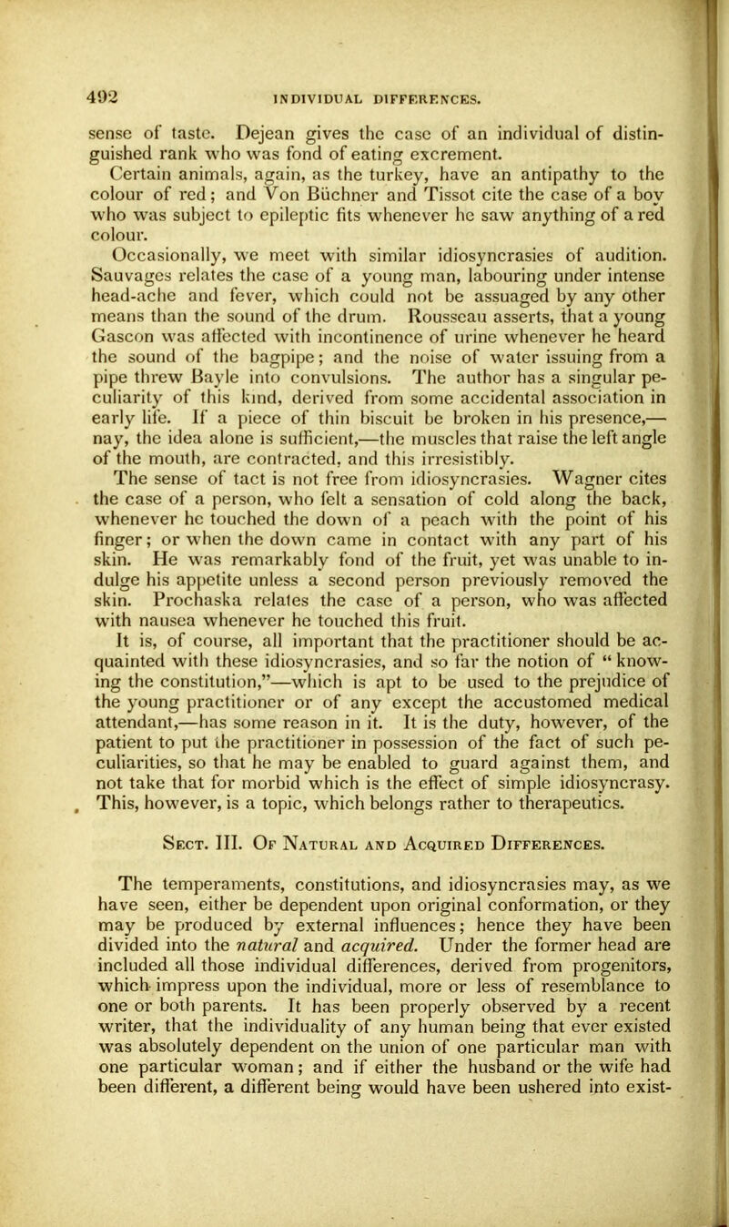 sense of taste. Dejean gives the case of an individual of distin- guished rank who was fond of eating excrement. Certain animals, again, as the turkey, have an antipathy to the colour of red; and Von Biichner and Tissot cite the case of a boy who was subject to epileptic fits whenever he saw anything of a red colour. Occasionally, we meet with similar idiosyncrasies of audition. Sauvagcs relates the case of a young man, labouring under intense head-ache and fever, which could not be assuaged by any other means than the sound of the drum. Rousseau asserts, that a young Gascon was affected with incontinence of urine whenever he heard the sound of the bagpipe; and the noise of water issuing from a pipe threw Bayle into convulsions. The author has a singular pe- culiarity of this kind, derived from some accidental association in early life. If a piece of thin biscuit be broken in his presence,— nay, the idea alone is sufficient,—the muscles that raise the left angle of the mouth, are contracted, and this irresistibly. The sense of tact is not free from idiosyncrasies. Wagner cites the case of a person, who felt a sensation of cold along the back, whenever he touched the down of a peach with the point of his finger; or when the down came in contact with any part of his skin. He was remarkably fond of the fruit, yet was unable to in- dulge his appetite unless a second person previously removed the skin. Prochaska relates the case of a person, who was affected with nausea whenever he touched this fruit. It is, of course, all important that the practitioner should be ac- quainted with these idiosyncrasies, and so far the notion of  know- ing the constitution,—which is apt to be used to the prejudice of the young practitioner or of any except the accustomed medical attendant,—has some reason in it. It is the duty, however, of the patient to put the practitioner in possession of the fact of such pe- culiarities, so that he may be enabled to guard against them, and not take that for morbid which is the effect of simple idiosyncrasy. , This, however, is a topic, which belongs rather to therapeutics. Sect. III. Of Natural and Acquired Differences. The temperaments, constitutions, and idiosyncrasies may, as we have seen, either be dependent upon original conformation, or they may be produced by external influences; hence they have been divided into the natural and acquired. Under the former head are included all those individual differences, derived from progenitors, which- impress upon the individual, more or less of resemblance to one or both parents. It has been properly observed by a recent writer, that the individuality of any human being that ever existed was absolutely dependent on the union of one particular man with one particular woman; and if either the husband or the wife had been different, a different being would have been ushered into exist-