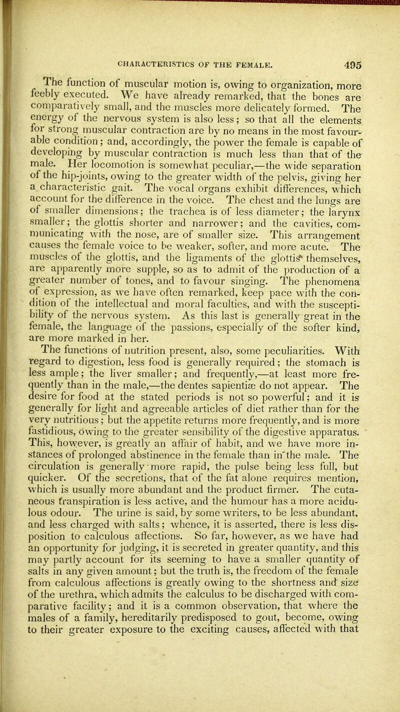 The function of muscular motion is, owing to organization, more feebly executed. We have already remarked, that the bones are comparatively small, and the muscles more delicately formed. The energy of the nervous system is also less; so that all the elements for strong muscular contraction are by no means in the most favour- able condition; and, accordingly, the power the female is capable of developing by muscular contraction is much less than that of the male. Her locomotion is somewhat peculiar,—the wide separation of the hip-joints, owing to the greater width of the pelvis, giving her a characteristic gait. The vocal organs exhibit differences, which account for the difference in the voice. The chest and the lungs are of smaller dimensions; the trachea is of less diameter; the larynx smaller; the glottis shorter and narrower; and the cavities, com- municating with the nose, are of smaller size. This arrangement causes the female voice to be weaker, softer, and more acute. The muscles of the glottis, and the ligaments of the glottis* themselves, are apparently more supple, so as to admit of the production of a greater number of tones, and to favour singing. The phenomena of expression, as we have often remarked, keep pace with the con- dition of the intellectual and moral faculties, and with the suscepti- bility of the nervous system. As this last is generally great in the female, the language of the passions, especially of the softer kind, are more marked in her. The functions of nutrition present, also, some peculiarities. With regard to digestion, less food is generally required; the stomach is less ample; the liver smaller; and frequently,—at least more fre- quently than in the male,—the dentes sapientise do not appear. The desire for food at the stated periods is not so powerful; and it is generally for light and agreeable articles of diet rather than for the very nutritious; but the appetite returns more frequently, and is more fastidious, owing to the greater sensibility of the digestive apparatus. This, however, is greatly an affair of habit, and we have more in- stances of prolonged abstinence in the female than in'the male. The circulation is generally more rapid, the pulse being less full, but quicker. Of the secretions, that of the fat alone requires mention, which is usually more abundant and the product firmer. The cuta- neous transpiration is less active, and the humour has a more acidu- lous odour. The urine is said, by some writers, to be less abundant, and less charged with salts; whence, it is asserted, there is less dis- position to calculous affections. So far, however, as we have had an opportunity for judging, it is secreted in greater quantity, and this may partly account for its seeming to have a smaller quantity of salts in any given amount; but the truth is, the freedom of the female from calculous affections is greatly owing to the shortness and size of the urethra, which admits the calculus to be discharged with com- parative facility; and it is a common observation, that where the males of a family, hereditarily predisposed to gout, become, owing to their greater exposure to the exciting causes, affected with that