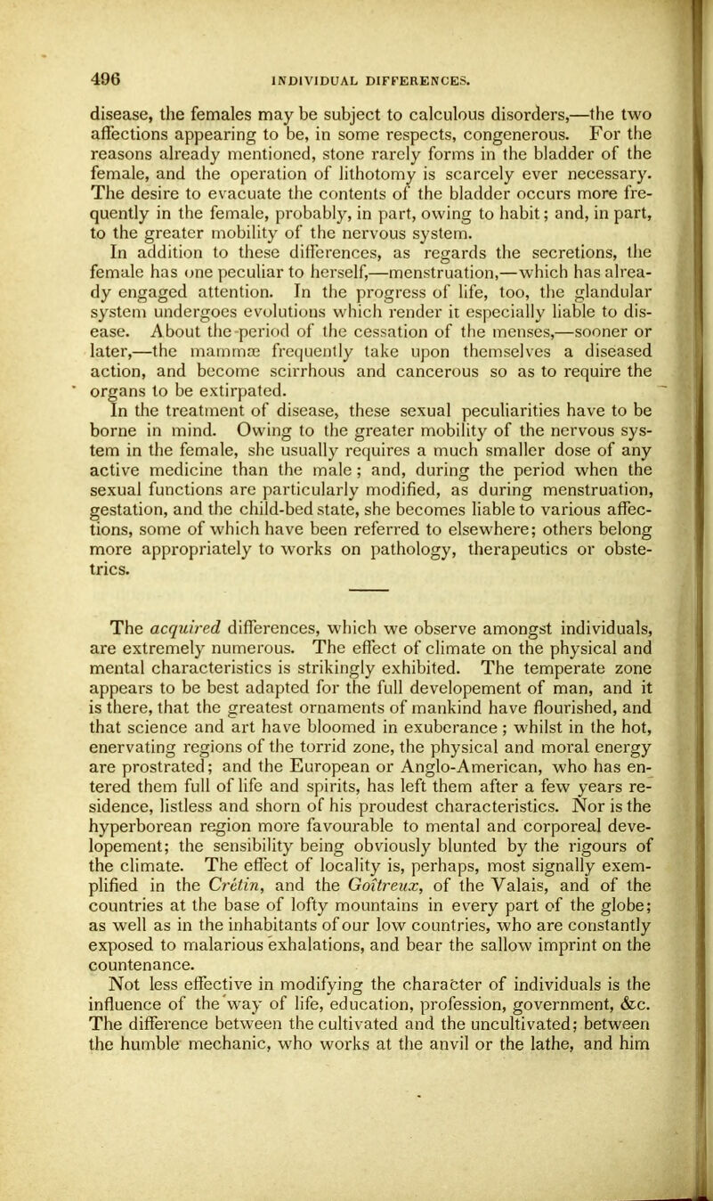 disease, the females may be subject to calculous disorders,—the two affections appearing to be, in some respects, congenerous. For the reasons already mentioned, stone rarely forms in the bladder of the female, and the operation of lithotomy is scarcely ever necessary. The desire to evacuate the contents of the bladder occurs more fre- quently in the female, probably, in part, owing to habit; and, in part, to the greater mobility of the nervous system. In addition to these differences, as regards the secretions, the female has one peculiar to herself,—menstruation,—which has alrea- dy engaged attention. In the progress of life, too, the glandular system undergoes evolutions which render it especially liable to dis- ease. About the-period of the cessation of the menses,—sooner or later,—the mamma? frequently take upon themselves a diseased action, and become scirrhous and cancerous so as to require the organs to be extirpated. In the treatment of disease, these sexual peculiarities have to be borne in mind. Owing to the greater mobility of the nervous sys- tem in the female, she usually requires a much smaller dose of any active medicine than the male; and, during the period when the sexual functions are particularly modified, as during menstruation, gestation, and the child-bed state, she becomes liable to various affec- tions, some of which have been referred to elsewhere; others belong more appropriately to works on pathology, therapeutics or obste- trics. The acquired differences, which we observe amongst individuals, are extremely numerous. The effect of climate on the physical and mental characteristics is strikingly exhibited. The temperate zone appears to be best adapted for the full developement of man, and it is there, that the greatest ornaments of mankind have flourished, and that science and art have bloomed in exuberance ; whilst in the hot, enervating regions of the torrid zone, the physical and moral energy are prostrated; and the European or Anglo-American, who has en- tered them full of life and spirits, has left them after a few years re- sidence, listless and shorn of his proudest characteristics. Nor is the hyperborean region more favourable to mental and corporeal deve- lopement; the sensibility being obviously blunted by the rigours of the climate. The effect of locality is, perhaps, most signally exem- plified in the Cretin, and the Goitreux, of the Valais, and of the countries at the base of lofty mountains in every part of the globe; as well as in the inhabitants of our low countries, who are constantly exposed to malarious exhalations, and bear the sallow imprint on the countenance. Not less effective in modifying the character of individuals is the influence of the way of life, education, profession, government, &c. The difference between the cultivated and the uncultivated; between the humble mechanic, who works at the anvil or the lathe, and him