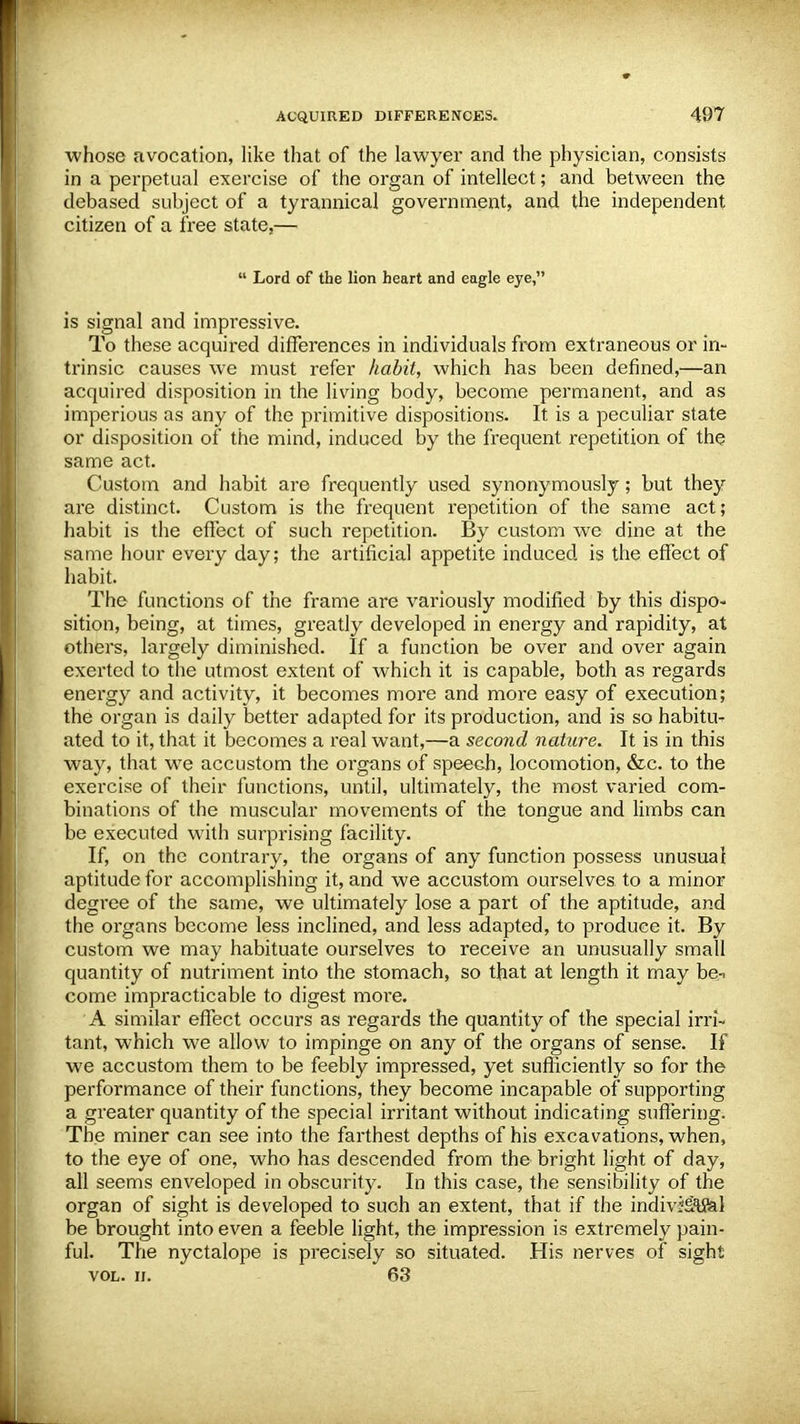 whose avocation, like that of the lawyer and the physician, consists in a perpetual exercise of the organ of intellect; and between the debased subject of a tyrannical government, and the independent citizen of a free state,—  Lord of the lion heart and eagle eye, is signal and impressive. To these acquired differences in individuals from extraneous or in- trinsic causes we must refer habit, which has been defined,—an acquired disposition in the living body, become permanent, and as imperious as any of the primitive dispositions. It is a peculiar state or disposition of the mind, induced by the frequent repetition of the same act. Custom and habit are frequently used synonymously; but they are distinct. Custom is the frequent repetition of the same act; habit is the effect of such repetition. By custom we dine at the same hour every day; the artificial appetite induced is the effect of habit. The functions of the frame are variously modified by this dispo- sition, being, at times, greatly developed in energy and rapidity, at others, largely diminished. If a function be over and over again exerted to the utmost extent of which it is capable, both as regards energy and activity, it becomes more and more easy of execution; the organ is daily better adapted for its production, and is so habitiv ated to it, that it becomes a real want,—a second nature. It is in this way, that we accustom the organs of speech, locomotion, &c. to the exercise of their functions, until, ultimately, the most varied com- binations of the muscular movements of the tongue and limbs can be executed with surprising facility. If, on the contrary, the organs of any function possess unusual aptitude for accomplishing it, and we accustom ourselves to a minor degree of the same, we ultimately lose a part of the aptitude, and the organs become less inclined, and less adapted, to produce it. By custom we may habituate ourselves to receive an unusually small quantity of nutriment into the stomach, so that at length it may be-> come impracticable to digest more. A similar effect occurs as regards the quantity of the special irri- tant, which we allow to impinge on any of the organs of sense. If we accustom them to be feebly impressed, yet sufficiently so for the performance of their functions, they become incapable of supporting a greater quantity of the special irritant without indicating suffering. The miner can see into the farthest depths of his excavations, when, to the eye of one, who has descended from the bright light of day, all seems enveloped in obscurity. In this case, the sensibility of the organ of sight is developed to such an extent, that if the indivfSSal be brought into even a feeble light, the impression is extremely pain- ful. The nyctalope is precisely so situated. His nerves of sight vol. ii. 63