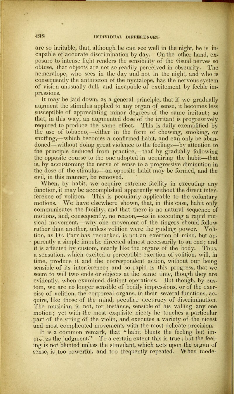 are so irritable, that, although he can see well in the night, he is in- capable of accurate discrimination by day. On the other hand, ex- posure to intense light renders the sensibility of the visual nerves so obtuse, that objects are not so readily perceived in obscurity. The hemeralope, who sees in the day and not in the night, and who is consequently the anthiteton of the nyctalope, has the nervous system of vision unusually dull, and incapable of excitement by feeble im- pressions. It may be laid down, as a general principle, that if we gradually augment the stimulus applied to any organ of sense, it becomes less susceptible of appreciating minor degrees of the same irritant; so that, in this way, an augmented dose of the irritant is progressively required to produce the same effect. This is daily exemplified by the use of tobacco,—either in the form of chewing, smoking, or snuffing,—which becomes a confirmed habit, and can only be aban- doned—without doing great violence to the feelings—by attention to the principle deduced from practice,—that' by gradually following the opposite course to the one adopted in acquiring the habit—that is, by accustoming the nerve of sense to a progressive diminution in the dose of the stimulus—an opposite habit may be formed, and the evil, in this manner, be removed. When, by habit, we acquire extreme facility in executing any function, it may be accomplished apparently without the direct inter- ference of volition. This is peculiarly applicable to the voluntary motions. We have elsewhere shown, that, in this case, habit only communicates the facility, and that there is no natural sequence of motions, and, consequently, no reason,—as in executing a rapid mu- sical movement,—why one movement of the fingers should follow rather than another, unless volition were the guiding power. Voli- tion, as Dr. Parr has remarked, is not an exertion of mind, but ap- parently a simple impulse directed almost necessarily to an end ; and it is affected by custom, nearly like the organs of the body. Thus, a sensation, which excited a perceptible exertion of volition, will, in time, produce it and the correspondent action, without our being sensible of its interference; and so rapid is this progress, that we seem to will two ends or objects at the same time, though they are evidently, when examined, distinct operations. But though, by cus- tom, we are no longer sensible of bodily impressions, or of the exer- cise of volition, the corporeal organs, in their several functions, ac- quire, like those of the mind, peculiar accuracy of discrimination. The musician is not, for instance, sensible of his willing any one motion; yet with the most exquisite nicety he touches a particular part of the string of the violin, and executes a variety of the nicest and most complicated movements with the most delicate precision. It is a common remark, that habit blunts the feeling but im- pW. es the judgment. To a certain extent this is true; but the feel- ing is not blunted unless the stimulant, which acts upon the organ of sense, is too powerful, and too frequently repeated. When mode-