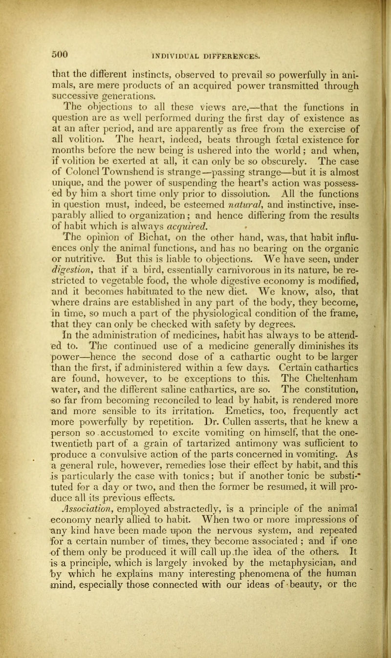 that the different instincts, observed to prevail so powerfully in ani- mals, are mere products of an acquired power transmitted through successive generations. The objections to all these views arc,—that the functions in question are as well performed during the first day of existence as at an after period, and are apparently as free from the exercise of all volition. The heart, indeed, beats through foetal existence for months before the new being is ushered into the world; and when, if volition be exerted at all, it can only be so obscurely. The case of Colonel Townshend is strange—passing strange—but it is almost unique, and the power of suspending the heart's action was possess- ed by him a short time only prior to dissolution. All the functions in question must, indeed, be esteemed natural, and instinctive, inse- parably allied to organization; and hence differing from the results of habit which is always acquired. The opinion of Bicbat, on the other hand, was, that habit influ- ences only the animal functions, and has no bearing on the organic or nutritive. But this is liable to objections. We have seen, under digestion, that if a bird, essentially carnivorous in its nature, be re- stricted to vegetable food, the whole digestive economy is modified, and it becomes habituated to tire new diet. We know, also, that where drains are established in any part of the body, they become, in time, so much a part of the physiological condition of the frame, that they can only be checked with safety by degrees. In the administration of medicines, habit has always to be attend- ed to. The continued use of a medicine generally diminishes its power—hence the second dose of a cathartic ought to be larger than the first, if administered within a few days. Certain cathartics are found, however, to be exceptions to this. The Cheltenham water, and the different saline cathartics, are so. The constitution, •so far from becoming reconciled to lead by habit, is rendered more and more sensible to its irritation. Emetics, too, frequently act more powerfully by repetition. Dr. Cullen asserts, that he knew a person so accustomed to excite vomiting on himself, that the one- twentieth part of a grain of tartarized antimony was sufficient to produce a convulsive action of the parts concerned in vomiting. As a general rule, however, remedies lose their effect by habit, and this is particularly the case with tonics; but if another tonic be substi-* tuted for a day or two, and then the former be resumed, it will pro- duce all its previous effects. Association, employed abstractedly, is a principle of the animal economy nearly allied to habit. When two or more impressions of ■any kind have been made upon the nervous system, and repeated for a certain number of times, they become associated ; and if one of them only be produced it will call up the idea of the others. It is a principle, which is largely invoked by the metaphysician, and by which he explains many interesting phenomena of the human mind, especially those connected with our ideas of beauty, or the
