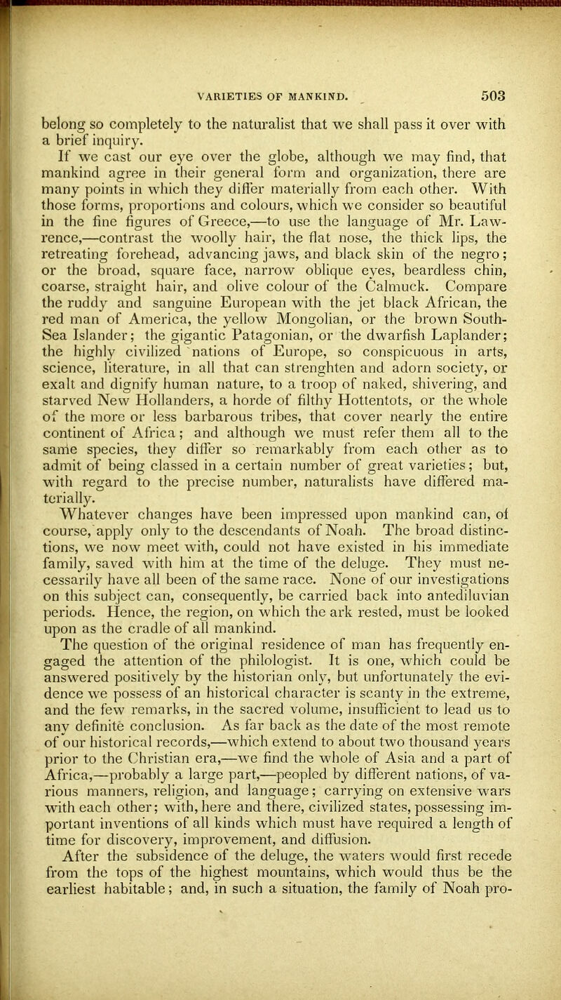 belong so completely to the naturalist that we shall pass it over with a brief inquiry. If we cast our eye over the globe, although we may find, that mankind agree in their general form and organization, there are many points in which they differ materially from each other. With those forms, proportions and colours, which we consider so beautiful in the fine figures of Greece,—to use the language of Mr. Law- rence,—contrast the woolly hair, the flat nose, the thick lips, the retreating forehead, advancing jaws, and black skin of the negro; or the broad, square face, narrow oblique eyes, beardless chin, coarse, straight hair, and olive colour of the Calmuck. Compare the ruddy and sanguine European with the jet black African, the red man of America, the yellow Mongolian, or the brown South- Sea Islander; the gigantic Patagonian, or the dwarfish Laplander; the highly civilized nations of Europe, so conspicuous in arts, science, literature, in all that can strenghten and adorn society, or exalt and dignify human nature, to a troop of naked, shivering, and starved New Hollanders, a horde of filthy Hottentots, or the whole of the more or less barbarous tribes, that cover nearly the entire continent of Africa; and although we must refer them all to the same species, they differ so remarkably from each other as to admit of being classed in a certain number of great varieties; but, with regard to the precise number, naturalists have differed ma- terially. Whatever changes have been impressed upon mankind can, of course, apply only to the descendants of Noah. The broad distinc- tions, we now meet with, could not have existed in his immediate family, saved with him at the time of the deluge. They must ne- cessarily have all been of the same race. None of our investigations on this subject can, consequently, be carried back into antediluvian periods. Hence, the region, on which the ark rested, must be looked upon as the cradle of all mankind. The question of the original residence of man has frequently en- gaged the attention of the philologist. It is one, which could be answered positively by the historian only, but unfortunately the evi- dence we possess of an historical character is scanty in the extreme, and the few remarks, in the sacred volume, insufficient to lead us to any definite conclusion. As far back as the date of the most remote of our historical records,—which extend to about two thousand years prior to the Christian era,—we find the whole of Asia and a part of Africa,—probably a large part,—peopled by different nations, of va- rious manners, religion, and language; carrying on extensive wars with each other; with, here and there, civilized states, possessing im- portant inventions of all kinds which must have required a length of time for discovery, improvement, and diffusion. After the subsidence of the deluge, the waters would first recede from the tops of the highest mountains, which would thus be the earliest habitable; and, in such a situation, the family of Noah pro-