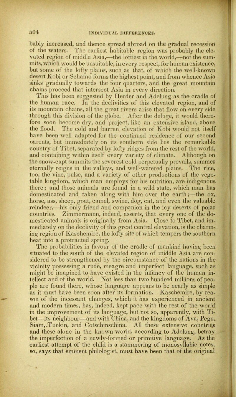 bably increased, and thence spread abroad on the gradual recession of the waters. The earliest habitable region was probably the ele- vated region of middle Asia,—the loftiest in the world,—not the sum- mits, which would be unsuitable, in every respect, for human existence, but some of the lofty plains, such as that, of which the well-known desert Kobi or Schamo forms the highest point, and from whence Asia sinks gradually towards the four quarters, and the great mountain chains proceed that intersect Asia in every direction. This has been suggested by Herder and Adelung as the cradle of the human race. In the declivities of this elevated region, and of its mountain chains, all the great rivers arise that flow on every side through this division of the globe. After the deluge, it would there- fore soon become dry, and project, like an extensive island, above the flood. The cold and barren elevation of Kobi would not itself have been well adapted for the continued residence of our second narents, but immediately on its southern side lies the remarkable country of Tibet, separated by lofty ridges from the rest of the world, and containing within itself every variety of climate. Although on the snow-capt summits the severest cold perpetually prevails, summer eternally reigns in the valleys, and well-watered plains. The rice, too, the vine, pulse, and a variety of other productions of the vege- table kingdom, which man employs for his nutrition, are indigenous there; and those animals are found in a wild state, which man has domesticated and taken along with him over the earth;—the ox, horse, ass, sheep, goat, camel, swine, dog, cat, and even the valuable reindeer,—his only friend and companion in the icy deserts of polar countries. Zimmermann, indeed, asserts, that every one of the do- mesticated animals is originally from Asia. Close to Tibet, and im- mediately on the declivity of this great central elevation, is the charm- ing region of Kaschemire, the lofty site of which tempers the southern heat into a protracted spring. The probabilities in favour of the cradle of mankind having been situated to the south of the elevated region of middle Asia are con- sidered to be strengthened by the circumstance of the nations in the vicinity possessing a rude, meagre and imperfect language, such as might be imagined to have existed in the infancy of the human in- tellect and of the world. Not less than two hundred millions of peo- ple are found there, whose language appears to be nearly as simple as it must have been soon after its formation. Kaschemire, by rea- son of the incessant changes, which it has experienced in ancient and modern times, has, indeed, kept pace with the rest of the world in the improvement of its language, but not so, apparently, with Ti- bet—its neighbour—and with China, and the kingdoms of Ava, Pegu, Siam,.Tunkin, and Cotschinschina. All these extensive countries and these alone in the known world, according to Adelung, betray the imperfection of a newly-formed or primitive language. As the earliest attempt of the child is a stammering of monosyllabic notes, so, says that eminent philologist, must have been that of the original