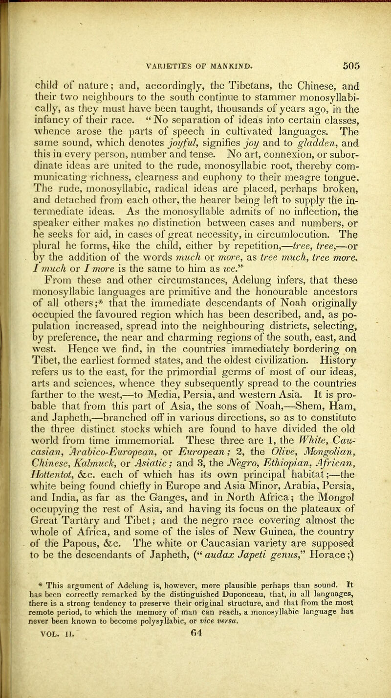child of nature; and, accordingly, the Tibetans, the Chinese, and their two neighbours to the south continue to stammer monosyllabi- cally, as they must have been taught, thousands of years ago, in the infancy of their race.  No separation of ideas into certain classes, whence arose the parts of speech in cultivated languages. The same sound, which denotes joyful, signifies joy and to gladden, and this in every person, number and tense. No art, connexion, or subor- dinate ideas are united to the rude, monosyllabic root, thereby com- municating richness, clearness and euphony to their meagre tongue. The rude, monosyllabic, radical ideas are placed, perhaps broken, and detached from each other, the hearer being left to supply the in- termediate ideas. As the monosyllable admits of no inflection, the speaker either makes no distinction between cases and numbers, or he seeks for aid, in cases of great necessity, in circumlocution. The plural he forms, 4ike the child, either by repetition,—tree, tree,—or by the addition of the words much or more, as tree much, tree more, I much or / more is the same to him as toe. From these and other circumstances, Adelung infers, that these monosyllabic languages are primitive and the honourable ancestors of all others;* that the immediate descendants of Noah originally occupied the favoured region which has been described, and, as po- pulation increased, spread into the neighbouring districts, selecting, by preference, the near and charming regions of the south, east, and west. Hence we find, in the countries immediately bordering on Tibet, the earliest formed states, and the oldest civilization. History refers us to the east, for the primordial germs of most of our ideas, arts and sciences, whence they subsequently spread to the countries farther to the west,—to Media, Persia, and western Asia. It is pro- bable that from this part of Asia, the sons of Noah,—Shem, Ham, and Japheth,—branched off in various directions, so as to constitute the three distinct stocks which are found to have divided the old world from time immemorial. These three are 1, the White, Cau- casian, Arabico-European, or European; 2, the Olive, Mongolian, Chinese, Kalmuck, or Asiatic; and 3, the Negro, Ethiopian, African, Hottentot, &c. each of which has its own principal habitat;—the white being found chiefly in Europe and Asia Minor, Arabia, Persia, and India, as far as the Ganges, and in North Africa; the Mongol occupying the rest of Asia, and having its focus on the plateaux of Great Tartary and Tibetand the negro race covering almost the whole of Africa, and some of the isles of New Guinea, the country of the Papous, &c. The white or Caucasian variety are supposed to be the descendants of Japheth, ( audax Japeti genus,' Horace;) * This argument of Adelung is, however, more plausible perhaps than sound. It has been correctly remarked by the distinguished Duponceau, that, in all languages, there is a strong tendency to preserve their original structure, and that from the most remote period, to which the memory of man can reach, a monosyllabic language has never been known to become polysyllabic, or vice versa. vol. ii. 64