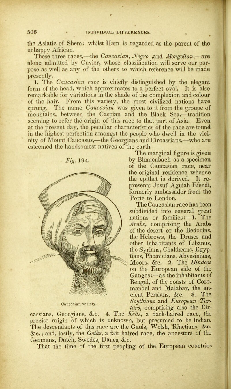 the Asiatic of Shem; whilst Ham is regarded as the parent of the unhappy African. These three races,—the Caucasian, Negro ,and Mongolian,—are alone admitted by Cuvier, whose classification will serve our pur- pose as well as any of the others to which reference will be made presently. 1. The Caucasian race is chiefly distinguished by the elegant form of the head, which approximates to a perfect oval. It is also remarkable for variations in the shade of the complexion and colour of the hair. From this variety, the most civilized nations have sprung. The name Caucasian was given to it from the groupe of mountains, between the Caspian and the Black Sea,—tradition seeming to refer the origin of this race to that part of Asia. Even at the present day, the peculiar characteristics of the race are found in the highest perfection amongst the people who dwell in the vici- nity of Mount Caucasus,—the Georgians and Circassians,—who are esteemed the handsomest natives of the earth. The marginal figure is given Fig. 194. by Blumenbach as a specimen of the Caucasian race, near the original residence whence the epithet is derived. It re- presents Jusuf Aguiah Efendi, formerly ambassador from the Porte to London. The Caucasian race has been subdivided into several great nations or families:—1. The Arabs, comprising the Arabs of the desert or the Bedouins, the Hebrews, the Druses and other inhabitants of Libanus, the Syrians, Chaldasans, Egyp- tians, Phoenicians, Abyssinians, Moors, &c. 2. The Hindoos on the European side of the Ganges;—as the inhabitants of Bengal, of the coasts of Coro- mandel and Malabar, the an- cient Persians, &c. 3. The Scythians and European Tar- tars, comprising also the Cir- cassians, Georgians, &c. 4. The Kelts, a dark-haired race, the precise origin of which is unknown, but presumed to be Indian. The descendants of this race are the Gauls, Welsh, Rhsetians, &c. &c.; and, lastly, the Goths, a fair-haired race, the ancestors of the Germans, Dutch, Swedes, Danes, &c. That the time of the first peopling of the European countries Caucasian variety.