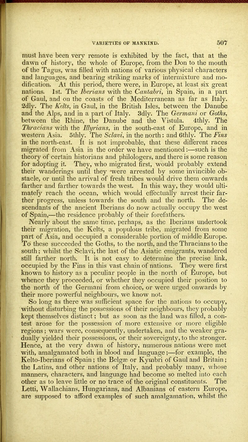 must have been very remote is exhibited by the fact, that at the dawn of history, the whole of Europe, from the Don to the mouth of the Tagus, was filled with nations of various physical characters and languages, and bearing striking marks of intermixture and mo- dification. At this period, there were, in Europe, at least six great nations. 1st. The Iberians with the Cantabri, in Spain, in a part of Gaul, and on the coasts of the Mediterranean as far as Italy. 2dly. The Kelts, in Gaul, in the British Isles, between the Danube and the Alps, and in a part of Italy. 3dly. The Germani or Goths, between the Rhine, the Danube and the Vistula. 4thly. The Thracians with the lllyrians, in the south-east of Europe, and in western Asia. 5thly. The Sclavi, in the north: and 6thly. The Fins in the north-east. It is not improbable, that these different races migrated from Asia in the order we have mentioned:—such is the theory of certain historians and philologers, and there is some reason for adopting it. They, who migrated first, would probably extend their wanderings until they 'were arrested by some invincible ob- stacle, or until the arrival of fresh tribes would drive them onwards farther and farther towards the west. In this way, they would ulti- mately reach the ocean, which would effectually arrest their far- ther progress, unless towards the south and the north. The de- scendants of the ancient Iberians do now actually occupy the west of Spain,—the residence probably of their forefathers. Nearly about the same time, perhaps, as the Iberians undertook their migration, the Kelts, a populous tribe, migrated from some part of Asia, and occupied a considerable portion of middle Europe. To these succeeded the Goths, to the north, and the Thracians to the south; whilst the Sclavi, the last of the Asiatic emigrants, wandered still farther north. It is not easy to determine the precise link, occupied by the Fins in this vast chain of nations. They were first known to history as a peculiar people in the north of Europe, but whence they proceeded, or whether they occupied their position to the north of the Germani from choice, or were urged onwards by their more powerful neighbours, we know not. So long as there was sufficient space for the nations to occupy, without disturbing the possessions of their neighbours, they probably kept themselves distinct; but as soon as the land was filled, a con- test arose for the possession of more extensive or more eligible regions; wars were, consequently, undertaken, and the weaker gra- dually yielded their possessions, or their sovereignty, to the stronger. Hence, at the very dawn of history, numerous nations were met with, amalgamated both in blood and language;—for example, the Kelto-Iberians of Spain; the Belgse or Kymbri of Gaul and Britain ; the Latins, and other nations of Italy, and probably many, whose manners, characters, and language had become so melted into each other as to leave little or no trace of the original constituents. The Letti, Wallachians, Hungarians, and Albanians of eastern Europe, are supposed to afford examples of such amalgamation, whilst the