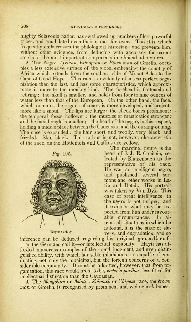 mighty Sclavonic nation has swallowed up numbers of less powerful tribes, and annihilated even their names for ever. This it is, which frequently embarrasses the philological historian; and prevents him, without other evidence, from deducing with accuracy the parent stocks or the most important components in ethnical admixtures. 2. The Negro, African, Ethiopian or Black man of Gmelin, occu- pies a less extensive surface of the globe, embracing the country of Africa which extends from the southern side of Mount Atlas to the Cape of Good Hope. This race is evidently of a less perfect orga- nization than the last, and has some characteristics, which approxi- mate it more to the monkey kind. The forehead is flattened and retiring; the skull is smaller, and holds from four to nine ounces of water less than that of the European. On the other hand, the face, which contains the organs of sense, is more developed, and projects more like a snout. The lips are large ; the cheek bones prominent; the temporal fossae hollower; the muscles of mastication stronger; and the facial angle is smaller;—the head of the negro, in this respect, holding a middle place between the Caucasian and the ourang-outang. The nose is expanded; the hair short and woolly, very black and frizzled. Skin black. This colour is not, however, characteristic of the race, as the Hottentots and Caffres are yellow. The marginal figure is the head of J. J. E. Capitein, se- lected by Blumenbach as the representative of his race. He was an intelligent negro, and published several ser- mons and other works in La- tin and Dutch. His portrait was taken by Van Dyk. This case of great intelligence in the negro is not unique; and it exhibits what may be ex- pected from him under favour- able circumstances. In al- most all situations in which he is found, it is the state of sla- very, and degradation, and no inference can be deduced regarding his original grundkraft —as the Germans call it—or intellectual capability. Hayti has af- forded numerous examples of the sound judgment, and even distin- guished ability, with which her sable inhabitants are capable of con- ducting, not only the municipal, but the foriegn concerns of a con- siderable community. It must be admitted, however, that from or- ganization, this race would seem to be, cceteris paribus, less fitted for intellectual distinction than the Caucasian, 3. The Mongolian or Asiatic, Kalmuck or Chinese race, the brown man of Gmelin, is recognized by prominent and wide cheek bones ; Negro variety.