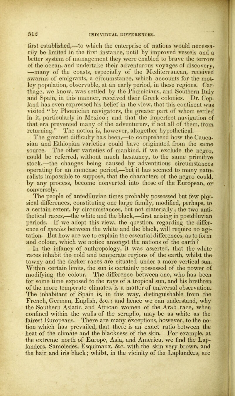 first established,—to which the enterprise of nations would necessa- rily be limited in the first instance, until by improved vessels and a better system of management they were enabled to brave the terrors of the ocean, and undertake their adventurous voyages of discovery, —many of the coasts, especially of the Mediterranean, received swarms of emigrants, a circumstance, which accounts for the mot- ley population, observable, at an early period, in these regions. Car- thage, we know, was settled by the Phoenicians, and Southern Italy and Spain, in this manner, received their Greek colonies. Dr. Cop- land has even expressed his belief in the view, that this continent was visited  by Phoenician navigators, the greater part of whom settled in it, particularly in Mexico; and that the imperfect navigation of that era prevented many of the adventurers, if not all of them, from returning. The notion is, however, altogether hypothetical. The greatest diiliculty has been,—to comprehend how the Cauca- sian and Ethiopian varieties could have originated from the same source. The other varieties of mankind, if we exclude the negro, could be referred, without much hesitancy, to the same primitive stock,—the changes being caused by adventitious circumstances operating for an immense period,—but it has seemed to many natu- ralists impossible to suppose, that the characters of the negro could, by any process, become converted into those of the European, or conversely. The people of antediluvian times probably possessed but few phy- sical differences, constituting one large family, modified, perhaps, to a certain extent, by circumstances, but not materially; the two anti- thetical races,—the white and the black,—first arising in postdiluvian periods. If we adopt this view, the question, regarding the differ- ence of species between the white and the black, will require no agi- tation. But how are we to explain the essential differences, as to form and colour, which we notice amongst the nations of the earth ? In the infancy of anthropology, it was asserted, that the white races inhabit the cold and temperate regions of the earth, whilst the tawny and the darker races are situated under a more vertical sun. Within certain limits, the sun is certainly possessed of the power of modifying the colour. The difference between one, who has been for some time exposed to the rays of a tropical sun, and his brethren of the more temperate climates, is a matter of universal observation. The inhabitant of Spain is, in this way, distinguishable from the French, German, English, &c.; and hence we can understand, why the Southern Asiatic and African women of the Arab race, when confined within the walls of the seraglio, may be as white as the fairest Europeans. There are many exceptions, however, to the no- tion which has prevailed, that there is an exact ratio between the heat of the climate and the blackness of the skin. For example, at the extreme north of Europe, Asia, and America, we find the Lap- landers, Samoiedes, Esquimaux, &c. with the skin very brown, and the hair and iris black; whilst, in the vicinity of the Laplanders, are