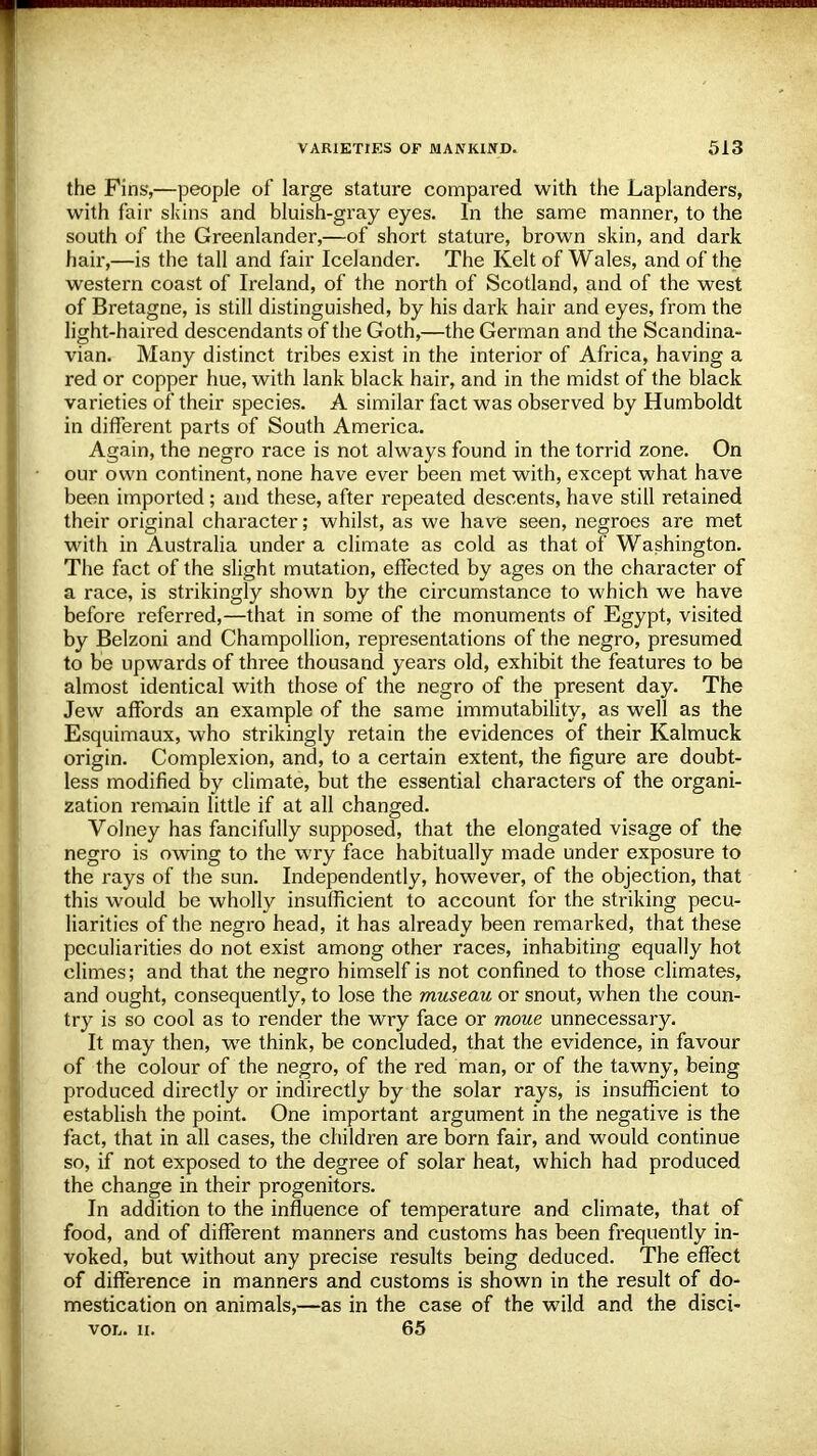 the Fins',—people of large stature compared with the Laplanders, with fair skins and bluish-gray eyes. In the same manner, to the south of the Greenlander,—of short stature, brown skin, and dark hair,—is the tall and fair Icelander. The Kelt of Wales, and of the western coast of Ireland, of the north of Scotland, and of the west of Bretagne, is still distinguished, by his dark hair and eyes, from the light-haired descendants of the Goth,—the German and the Scandina- vian. Many distinct tribes exist in the interior of Africa, having a red or copper hue, with lank black hair, and in the midst of the black varieties of their species. A similar fact was observed by Humboldt in different parts of South America. Again, the negro race is not always found in the torrid zone. On our own continent, none have ever been met with, except what have been imported; and these, after repeated descents, have still retained their original character; whilst, as we have seen, negroes are met with in Australia under a climate as cold as that of Washington. The fact of the slight mutation, effected by ages on the character of a race, is strikingly shown by the circumstance to which we have before referred,—that in some of the monuments of Egypt, visited by Belzoni and Champollion, representations of the negro, presumed to be upwards of three thousand years old, exhibit the features to be almost identical with those of the negro of the present day. The Jew affords an example of the same immutability, as well as the Esquimaux, who strikingly retain the evidences of their Kalmuck origin. Complexion, and, to a certain extent, the figure are doubt- less modified by climate, but the essential characters of the organi- zation remain little if at all changed. Volney has fancifully supposed, that the elongated visage of the negro is owing to the wry face habitually made under exposure to the rays of the sun. Independently, however, of the objection, that this would be wholly insufficient to account for the striking pecu- liarities of the negro head, it has already been remarked, that these peculiarities do not exist among other races, inhabiting equally hot climes; and that the negro himself is not confined to those climates, and ought, consequently, to lose the museau or snout, when the coun- try is so cool as to render the wry face or moue unnecessary. It may then, we think, be concluded, that the evidence, in favour of the colour of the negro, of the red man, or of the tawny, being produced directly or indirectly by the solar rays, is insufficient to establish the point. One important argument in the negative is the fact, that in all cases, the children are born fair, and would continue so, if not exposed to the degree of solar heat, which had produced the change in their progenitors. In addition to the influence of temperature and climate, that of food, and of different manners and customs has been frequently in- voked, but without any precise results being deduced. The effect of difference in manners and customs is shown in the result of do- mestication on animals,—as in the case of the wild and the disci- vol. ii. 65