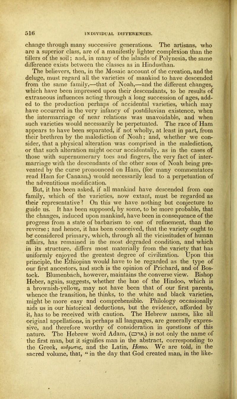 change through many successive generations. The artisans, who are a superior class, are of a manifestly lighter complexion than the tillers of the soil; and, in many of the islands of Polynesia, the same difference exists between the classes as in Hindusthan. The believers, then, in the Mosaic account of the creation, and the deluge, must regard all the varieties of mankind to have descended from the same family,—that of Noah,—and the different changes, which have been impressed upon their descendants, to be results of extraneous influences acting through a long succession of ages, add- ed to the production perhaps of accidental varieties, which may have occurred in the very infancy of postdiluvian existence, when the intermarriage of near relations was unavoidable, and when such varieties would necessarily be perpetuated. The race of Ham appears to have been separated, if not wholly, at least in part, from their brethren by the malediction of Noah; and, whether we con- sider, that a physical alteration was comprised in the malediction, or that such alteration might occur accidentally, as in the cases of those with supernumerary toes and fingers, the very fact of inter- marriage with the descendants of the other sons of Noah being pre- vented by the curse pronounced on Ham, (for many commentators read Ham for Canaan,) would necessarily lead to a perpetuation of the adventitious modification. But, it has been asked, if all mankind have descended from one family, which of the varieties, now extant, must be regarded as their representative? On this we have nothing but conjecture to guide us. It has been supposed, by some, to be more probable, that the changes, induced upon mankind, have been in consequence of the progress from a state of barbarism to one of refinement, than the reverse; and hence, it has been conceived, that the variety ought to be considered primary, which, through all the vicissitudes of human affairs, has remained in the most degraded condition, and which in its structure, differs most materially from the variety that has uniformly enjoyed the greatest degree of civilization. Upon this principle, the Ethiopian would have to be regarded as the type of our first ancestors, and such is the opinion of Prichard, and of Bos- tock. Blumenbach, however, maintains the converse view. Bishop Heber, again, suggests, whether the hue of the Hindoo, which is a brownish-yellow, may not have been that of our first parents, whence the transition, he thinks, to the white and black varieties, might be more easy and comprehensible. Philology occasionally aids us in our historical deductions, but the evidence, afforded by it, has to be received with caution. The Hebrew names, like all original appellations, in perhaps all languages, are generally expres- sive, and therefore worthy of consideration in questions of this nature. The Hebrew word Adam, (czhn,) is not only the name of the first man, but it signifies man in the abstract, corresponding to the Greek, uvdpuiros, and the Latin, Homo. We are told, in the sacred volume, that,  in the day that God created man, in the like-