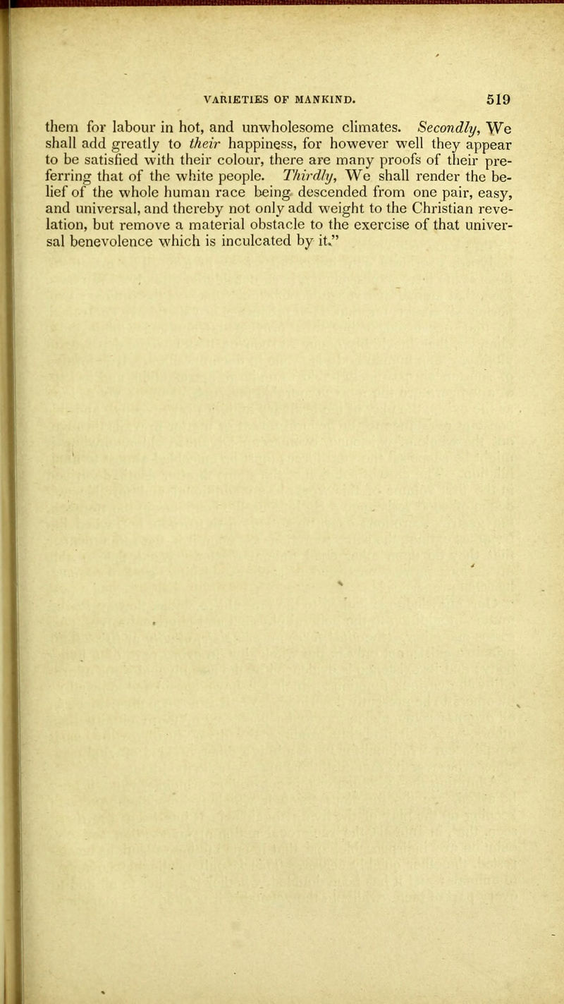 them for labour in hot, and unwholesome climates. Secondly, We shall add greatly to their happiness, for however well they appear to be satisfied with their colour, there are many proofs of their pre- ferring that of the white people. Thirdly, We shall render the be- lief of the whole human race being descended from one pair, easy, and universal, and thereby not only add weight to the Christian reve- lation, but remove a material obstacle to the exercise of that univer- sal benevolence which is inculcated by it.