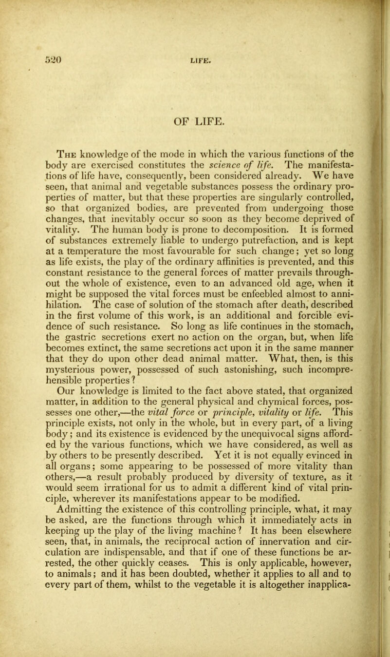 OF LIFE. The knowledge of the mode in which the various functions of the body are exercised constitutes the science of life. The manifesta- tions of life have, consequently, been considered already. We have seen, that animal and vegetable substances possess the ordinary pro- perties of matter, but that these properties are singularly controlled, so that organized bodies, are prevented from undergoing those changes, that inevitably occur so soon as they become deprived of vitality. The human body is prone to decomposition. It is formed of substances extremely liable to undergo putrefaction, and is kept at a temperature the most favourable for such change; yet so long as life exists, the play of the ordinary affinities is prevented, and this constant resistance to the general forces of matter prevails through- out the whole of existence, even to an advanced old age, when it might be supposed the vital forces must be enfeebled almost to anni- hilation. The case of solution of the stomach after death, described in the first volume of this work, is an additional and forcible evi- dence of such resistance. So long as life continues in the stomach, the gastric secretions exert no action on the organ, but, when life becomes extinct, the same secretions act upon it in the same manner that they do upon other dead animal matter. What, then, is this mysterious power, possessed of such astonishing, such incompre- hensible properties ? Our knowledge is limited to the fact above stated, that organized matter, in addition to the general physical and chymical forces, pos- sesses one other,—the vital force or principle, vitality or life. This principle exists, not only in the whole, but in every part, of a living body; and its existence is evidenced by the unequivocal signs afford- ed by the various functions, which we have considered, as well as by others to be presently described. Yet it is not equally evinced in all organs; some appearing to be possessed of more vitality than others,—a result probably produced by diversity of texture, as it would seem irrational for us to admit a different kind of vital prin- ciple, wherever its manifestations appear to be modified. Admitting the existence of this controlling principle, what, it may be asked, are the functions through which it immediately acts in keeping up the play of the living machine ? It has been elsewhere seen, that, in animals, the reciprocal action of innervation and cir- culation are indispensable, and that if one of these functions be ar- rested, the other quickly ceases. This is only applicable, however, to animals; and it has been doubted, whether it applies to all and to every part of them, whilst to the vegetable it is altogether inapplica-